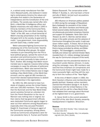 John Birch Society

Jr., a retired candy manufacturer from Bel-        Delano Roosevelt. The conservative writer
mont, Massachusetts, who believed in restor-       William F. Buckley Jr., who had been a friend
ing to contemporary America the values and         and ally of Welch, termed such accusations
principles first stated in the Declaration of      “paranoid and idiotic.”
Independence and the Constitution of the Unit-
                                                      JBS influence on American politics peaked
ed States. The society was named after John
                                                   in 1964 during the campaign of Republican
Birch, a World War II intelligence officer and
                                                   Barry Goldwater for president of the United
Baptist missionary who was killed in 1945 in
                                                   States. John Birch members and friends pub-
China by members of the Communist Party.
                                                   lished several widely distributed books that
The Blue Book of the John Birch Society, the
                                                   simultaneously promoted conspiracy theories
“bible” of the JBS, was a virtual transcript of
                                                   and support for Goldwater. None Dare Call It
Welch’s two-day presentation at the meeting
                                                   Treason, by John A. Stormer, warned about
that gave birth to the society, its goal and its
                                                   decay in the public schools and the advance of
motto: “Less government, more responsibility,
                                                   Communism throughout the world; it sold over
and with God’s help, a better world.”
                                                   seven million copies. A Choice, Not an Echo, by
   Welch advocated fighting Communism by           Phyllis Schlafly, worried about the Republican
employing one of the Communists’ favorite          Party’s being controlled by elitists and Bilder-
tactics, infiltrating other groups. He asked       bergers. The Gravediggers, coauthored by
members to join everything from the PTA to         Schlafly and retired rear admiral Chester Ward,
local political groups, spread the word of con-    revealed that U.S. military strategy had paved
servatism and anti-Communism in those              the way for Communist conquest of the world.
groups, and work earnestly to take control of
them. Another JBS strategy that Welch recom-          Goldwater lost the presidential election to
mended was to organize massive letter-writing      incumbent Lyndon Baines Johnson. In evalu-
campaigns to sway the attitudes of politicians     ating the campaign, many JBS members real-
and advertisers. Welch also warned that the        ized that less emphasis on conspiracies and
real nature of the United Nations was to begin     the Communist threat might have made for a
building a New World Order, a One World Gov-       more successful fight, and they left the soci-
ernment, and he urged all JBS members to           ety to form the nucleus of the “New Right.”
hound their elected representatives to abolish        At the time of Welch’s death in 1983, the
U.S. membership in the organization.               Birch Society’s influence and membership had
   By 1961 the JBS claimed to have hun-            greatly declined. However, active members
dreds of chapters across the United States         claimed that President George H. W. Bush’s
with over 100,000 members. Their warning           involvement with the United Nations in the
that the Illuminati and the New World Order        Gulf War and his call for a New World Order
secret societies formed an unbroken link           had validated their warnings about Illuminati
from the French Revolution to the rise of          at the highest level in U.S. government.
Marxism was nothing new or original, but             G. Vance Smith is the current president
their claims that top government officials         and CEO of the John Birch Society, presently
were dedicated Communist agents began to           headquartered in Appleton, Wisconsin.
wear out their welcome among Republicans—
especially when they accused President             Sources
Dwight D. Eisenhower of being an agent of          “About the John Birch Society.” http://www.jbs.org/
the Communist conspiracy. Among others                about/index.html.
named as Communist conspirators were for-          “John Birch Society.” Wikipedia. http://en.wikipedia.
mer presidents Harry S. Truman and Franklin           org/wiki/John_Birch_Society.


C O NS PI R AC I E S   AND   SECRET SOCIETIES                                                       [225]
 