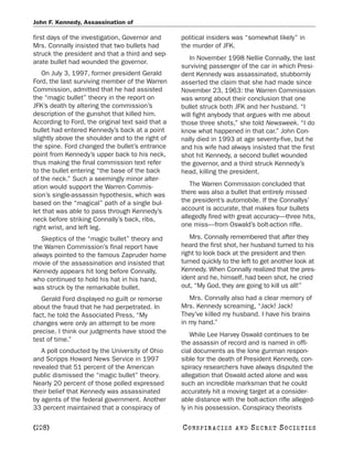 John F. Kennedy, Assassination of

first days of the investigation, Governor and      political insiders was “somewhat likely” in
Mrs. Connally insisted that two bullets had        the murder of JFK.
struck the president and that a third and sep-
                                                      In November 1998 Nellie Connally, the last
arate bullet had wounded the governor.
                                                   surviving passenger of the car in which Presi-
   On July 3, 1997, former president Gerald        dent Kennedy was assassinated, stubbornly
Ford, the last surviving member of the Warren      asserted the claim that she had made since
Commission, admitted that he had assisted          November 23, 1963: the Warren Commission
the “magic bullet” theory in the report on         was wrong about their conclusion that one
JFK’s death by altering the commission’s           bullet struck both JFK and her husband. “I
description of the gunshot that killed him.        will fight anybody that argues with me about
According to Ford, the original text said that a   those three shots,” she told Newsweek. “I do
bullet had entered Kennedy’s back at a point       know what happened in that car.” John Con-
slightly above the shoulder and to the right of    nally died in 1993 at age seventy-five, but he
the spine. Ford changed the bullet’s entrance      and his wife had always insisted that the first
point from Kennedy’s upper back to his neck,       shot hit Kennedy, a second bullet wounded
thus making the final commission text refer        the governor, and a third struck Kennedy’s
to the bullet entering “the base of the back       head, killing the president.
of the neck.” Such a seemingly minor alter-
ation would support the Warren Commis-                The Warren Commission concluded that
sion’s single-assassin hypothesis, which was       there was also a bullet that entirely missed
based on the “magical” path of a single bul-       the president’s automobile. If the Connallys’
let that was able to pass through Kennedy’s        account is accurate, that makes four bullets
neck before striking Connally’s back, ribs,        allegedly fired with great accuracy—three hits,
right wrist, and left leg.                         one miss—from Oswald’s bolt-action rifle.

   Skeptics of the “magic bullet” theory and          Mrs. Connally remembered that after they
the Warren Commission’s final report have          heard the first shot, her husband turned to his
always pointed to the famous Zapruder home         right to look back at the president and then
movie of the assassination and insisted that       turned quickly to the left to get another look at
Kennedy appears hit long before Connally,          Kennedy. When Connally realized that the pres-
who continued to hold his hat in his hand,         ident and he, himself, had been shot, he cried
was struck by the remarkable bullet.               out, “My God, they are going to kill us all!”
   Gerald Ford displayed no guilt or remorse          Mrs. Connally also had a clear memory of
about the fraud that he had perpetrated. In        Mrs. Kennedy screaming, “Jack! Jack!
fact, he told the Associated Press, “My            They’ve killed my husband. I have his brains
changes were only an attempt to be more            in my hand.”
precise. I think our judgments have stood the          While Lee Harvey Oswald continues to be
test of time.”                                     the assassin of record and is named in offi-
   A poll conducted by the University of Ohio      cial documents as the lone gunman respon-
and Scripps Howard News Service in 1997            sible for the death of President Kennedy, con-
revealed that 51 percent of the American           spiracy researchers have always disputed the
public dismissed the “magic bullet” theory.        allegation that Oswald acted alone and was
Nearly 20 percent of those polled expressed        such an incredible marksman that he could
their belief that Kennedy was assassinated         accurately hit a moving target at a consider-
by agents of the federal government. Another       able distance with the bolt-action rifle alleged-
33 percent maintained that a conspiracy of         ly in his possession. Conspiracy theorists

[228]                                              C O NS PI R AC I E S   AND   SECRET SOCIETIES
 