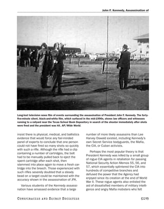 John F. Kennedy, Assassination of




Long-lost television news film of events surrounding the assassination of President John F. Kennedy. The forty-
five-minute silent, black-and-white film, which surfaced in the mid-1990s, shows law officers and witnesses
running to a railyard near the Texas School Book Depository in search of the shooter immediately after shots
were fired and the president was hit. AP/Wide World.


insist there is physical, medical, and ballistics         number of more likely assassins than Lee
evidence that would force any fair-minded                 Harvey Oswald existed, including Kennedy’s
panel of experts to conclude that one person              own Secret Service bodyguards, the Mafia,
could not have fired so many shots so quickly             the CIA, or Cuban activists.
with such a rifle. Although the rifle had a clip
                                                             Perhaps the most popular theory is that
containing a number of cartridges, the bolt
                                                          President Kennedy was killed by a small group
had to be manually pulled back to eject the
                                                          of rogue CIA agents in retaliation for passing
spent cartridge after each shot, then
                                                          National Security Action Memos 55, 56, and
slammed into place again to move a fresh car-
                                                          57, which essentially splintered the CIA into
tridge into the breech. Those experienced with
                                                          hundreds of competitive branches and
such rifles severely doubted that a steady
                                                          defused the power that the Agency had
bead on a target could be maintained with the
                                                          enjoyed since its creation at the end of World
accuracy shown in the assassination of JFK.
                                                          War II. These rogue agents also enlisted the
  Various students of the Kennedy assassi-                aid of dissatisfied members of military intelli-
nation have amassed evidence that a large                 gence and angry Mafia mobsters who felt

C O NS PI R AC I E S   AND   SECRET SOCIETIES                                                            [229]
 