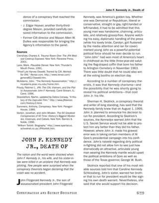 John F. Kennedy Jr., Death of

     dence of a conspiracy that reached the               Kennedy, was America’s golden boy. Whether
     commission.                                          one was Democrat or Republican, liberal or
   • J. Edgar Hoover, another thirty-third-               conservative, straight or gay, right-handed or
     degree Mason, provided carefully cen-                left-handed, it had to be admitted that this
     sored information to the commission.                 young man was handsome, charming, articu-
                                                          late, and relatively gossip-free. Anyone watch-
   • Former CIA director and Mason Allen W.               ing his easy, diplomatic handling of the press
     Dulles was responsible for bringing the              (while his lovely bride, Carolyn, got flustered
     Agency’s information to the panel.                   by the media attention and ran for cover)
                                                          marked young John as a powerful potential
Sources
                                                          political force should he ever decide to run.
Crenshaw, Charles A. Trauma Room One: The JFK Med-
   ical Coverup Exposed. New York: Paraview Press,
                                                          “John-John” had won most of America’s heart
   2001.                                                  in childhood as the little three-year-old salut-
Lane, Mark. Plausible Denial. New York: Thunder’s         ing the flag-draped coffin that bore his father
   Mouth Press, 1991.                                     to Arlington Cemetery in November 1963.
“Proof Lee Harvey Oswald, Trained by CIA, Worked          There was little doubt that he could also win
   for ONI.” Rense.com. http://www.rense.com/             at the voting booths on election day.
   general62/Oswald.htm.
McAdams, John. “The Kennedy Assassination.” http://          According to a number of conspiracy the-
   mcadams.posc.mu.edu/home.htm.                          orists, it was that Kennedy charisma—and
Prouty, Fletcher L. JFK: The CIA, Vietnam, and the Plot   the possibility that he was shortly going to
   to Assassinate John F. Kennedy. Carol Stream, IL:
   Carol, 1996.
                                                          reveal his political ambitions—that cost
Shackleford, Martin, updated by Debra Conway. “A His-     John Jr. his life.
   tory of the Zapruder Film.” http://www.jfklancer.
                                                              Sherman H. Skolnick, a conspiracy theorist
   com/History-Z.html.
Summers, Anthony. Conspiracy. New York: Paragon
                                                          and writer of long standing, has said that the
   House, 1989.                                           Kennedy family knew that on August 1, 1999,
Vankin, Jonathan, and John Whalen. The 60 Greatest        John Jr. planned to announce his decision to
   Conspiracies of All Time: History’s Biggest Myster-    run for president. According to Skolnick’s
   ies, Coverups, and Cabals. New York: Barnes &          sources, the Kennedys warned John that the
   Noble, 1996.
                                                          U.S. Secret Service would not be able to pro-
“William Torbitt: Biography.” http://www.spartacus.
   schoolnet.co.uk/JFKtorbitt.htm.
                                                          tect him any better than they did his father.
                                                          However, where John Jr. made his gravest
                                                          error was in taking certain members of Al
                                                          Gore’s presidential campaign into his confi-
    JOHN F. KENNEDY                                       dence. John’s naiveté regarding dirty political
                                                          in-fighting did not allow him to see just how
     JR., DEATH OF                                        dramatically an attractive, articulate young
                                                          man wearing the Kennedy mantle would upset
The nation and the world were shocked when
                                                          the political ambitions of Gore as well as
John F. Kennedy Jr., his wife, and his sister-in-
                                                          those of the Texas governor, George W. Bush.
law were killed in an airplane that Kennedy was
piloting. Few people were surprised when the                 Skolnick reported that one of his most reli-
conspiracy theorists began declaring that the             able sources told him that Caroline Kennedy
crash was no accident.                                    Schlossberg, John’s sister, warned her broth-
                                                          er that to run for president would be like sign-
   ohn Fitzgerald Kennedy Jr., the son of                 ing his own death warrant. Nevertheless, she
J  assassinated president John Fitzgerald                 said that she would support his decision.

C O NS PI R AC I E S   AND   SECRET SOCIETIES                                                       [233]
 