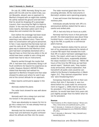 John F. Kennedy Jr., Death of

   On July 16, 1999, Kennedy, flying his own           The radar received good data from his
plane with his wife and his sister-in-law, Lau-      encoding altimeter. All the instruments in
ren Bessette, aboard, was on approach to             Kennedy’s airplane were operating properly.
Martha’s Vineyard with an eight-mile visibility.        It was well known that Kennedy was a
He calmly radioed the ground and told them           reckless pilot.
that he would be dropping off a passenger
(Lauren), then resuming the flight to Hyannis           Individuals actually familiar with JFK Jr.’s
airport. In the next few minutes, according to       aeronautical abilities stated that he was a
news reports, Kennedy’s plane went into a            careful and skilled pilot.
steep dive and crashed into the ocean.                  JFK Jr. had only forty air hours as a pilot.
   Even before the wreckage had been locat-             Kennedy had forty hours in that particular
ed, virtually all mass media outlets were            aircraft. His total experience was about three
reporting a very different story: There had          hundred hours—more than enough, accord-
been no conversation with ground personnel.          ing to the FAA, to qualify for a commercial
In fact, it was reported that Kennedy had not        pilot’s license.
used his radio at all. The eight-mile visibility        Sherman Skolnick states that he and cer-
gave way to statements that Martha’s Vine-           tain of his associates obtained the details of
yard had been completely blanketed with a            a secret FBI report that revealed the truth:
fog and haze so thick that any pilots in the air     that JFK Jr.’s plane had been sabotaged by a
would have been unable to see a thing and            bomb. The report, which was to have been
would have had to rely on instruments.               sealed for thirty years, supposedly detailed
   Reports swirled through the media that            the steps involved in the cover-up. “Within 48
JFK Jr. had been lost, disoriented, flying in dif-   hours of the time the FBI knew we had their
ficult conditions far beyond his experience as       secret report,” Skolnick said, “they mysteri-
a pilot. However, Boston’s WCVB-TV News              ously announced, without explanation, that
stated that Kennedy had radioed his                  henceforth all public visits would be can-
approach to Martha’s Vineyard and that radar         celled to the Bureau’s headquarters in Wash-
showed his plane just where he said it was           ington, D.C. They claimed unspecified ‘terror-
and at the correct altitude for an approach.         ists’ were threatening them.”
                                                        Conspiracy theorists are firm in their con-
  False reports continued to appear in the
                                                     viction that John F. Kennedy Jr. was mur-
media:
                                                     dered before he could make his announce-
   Kennedy stalled the plane.                        ment on August 1, 1999, that he would run
                                                     for president. If he had lived and won the
   The radar track showed he was well above          election, he would have been forty years old,
stall speed.                                         just slightly younger than his father when he
   Kennedy went into a steep turn and lost           ran for president.
his horizon in the pea-soup fog.
                                                     Sources
   There was absolutely no reason for him to         “Hard Evidence of JFK Jr Death Coverup.” Rense.com.
go into a steep turn; he was already lined up           http://www.rense.com/politics5/quinn_p.htm.
with the main runway.                                “John F. Kennedy Jr.: Evidence of a Cover-up.” http://
                                                        www.whatreallyhappened.com/RANCHO/CRASH/
  Kennedy lost his instruments, and in the              JFK_JR/jj.
heavy haze and darkness he grew confused             “John F. Kennedy Jr. Memorial.” http://dandalf.com/
about his altitude and flew into the ocean.             dandalf/jfkjr.html.


[234]                                                C O NS PI R AC I E S   AND   SECRET SOCIETIES
 