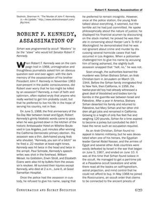 Robert F. Kennedy, Assassination of

Skolnick, Sherman H. “The Murder of John F. Kennedy,   he preferred to remain incognito. However,
   Jr.—An Update.” http://www.skolnicksreport.com/     once at the police station, the young Arab
   jfkjr.html.
                                                       talked about everything, it seemed, but the
                                                       terrible act he had just committed. He spoke
                                                       philosophically about the nature of justice; he
ROBERT F. KENNEDY,                                     displayed his financial acumen by discoursing
                                                       on the stock market; he proved he was liter-
 ASSASSINATION OF                                      ate in conversing about Harper Lee’s To Kill a
                                                       Mockingbird; he demonstrated that he was
Sirhan was programmed by occult “Masters” to           not ignorant about crime and murder by dis-
be the “slave” who would kill Senator Robert F.        cussing several homicide cases that had
Kennedy.                                               occurred in Los Angeles. When a policeman
                                                       challenged him to give his name by accusing
        hen Robert F. Kennedy was on the cam-
W       paign trail in 1968, unimaginative and
thoughtless journalists asked him an obvious
                                                       him of being ashamed, the slightly built
                                                       assassin snapped that “hell, no,” he was not.
                                                          Soon enough, the authorities learned the
question over and over again: with the dark            murderer was Sirhan Bishara Sirhan, an Arab
memory of the assassination of his brother             Christian born in Jerusalem on March 19,
President John F. Kennedy in November 1963             1944. Before the Sirhan family immigrated first
ever-present in the public consciousness, did          to New York, then California, in 1956, the
Robert ever worry that he too might be killed          twelve-year-old boy had already witnessed a
by an assassin? Kennedy, a man of faith and            great deal of bloodshed and bodies torn by
optimism, often replied wryly that anyone who          bombs in the guerrilla war between Israel and
really wanted to get him probably could, but           Palestine. After a year in America, Bishara
that he preferred to live his life in the hope of      Sirhan deserted his family and returned to
serving his country, not in fear.                      Palestine, but Mary Sirhan and her other chil-
   On June 5, 1968, the first anniversary of the       dren all got jobs and remained in California.
Six-Day War between Israel and Egypt, Robert           Growing to a height of only five feet five and
Kennedy’s grimly fatalistic words came to pass         weighing 120 pounds, Sirhan for a time aspired
when he was gunned down in the kitchen of the          to become a jockey but concluded he didn’t
historic Ambassador Hotel on Wilshire Boule-           have the nerve such an occupation required.
vard in Los Angeles, just minutes after winning           As an Arab Christian, Sirhan found no
the California Democratic primary election. His        appeal in Islamic militancy, but he was devas-
assassin was a thin, dark-haired young Arab            tated when one of his heroes, the Egyptian
who shouted, “Kennedy, you son of a bitch!” as         leader Gamal Abdel Nasser, and the armies of
he fired a .22 revolver at least eight times.          Egypt and several other Arab countries were
Kennedy was hit twice in the head and twice in         easily defeated by Israel in the war that began
the armpit. Paul Schrade, Kennedy’s speech-            on June 5, 1967, and ended on June 10. It
writer, was shot in the forehead. William              was at this time that Sirhan found solace in
Weisel, Ira Goldstein, Erwin Stroll, and Elizabeth     the occult. He managed to get a part-time job
Evans were also hit by bullets from the assas-         at a Pasadena occult bookstore and while
sin’s revolver. All survived their injuries except     there read all the books on self-hypnotism,
Kennedy, who died at 2 a.m., June 6, at Good           astral projection, and mind control that he
Samaritan Hospital.                                    could not afford to buy. In May 1968 he joined
   Once the police had the assassin in cus-            the Rosicrucians, an occult order that claims
tody, he refused to give his name, saying that         to be connected to the ancient priests of

C O NS PI R AC I E S   AND   SECRET SOCIETIES                                                   [235]
 