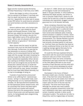 Robert F. Kennedy, Assassination of

Egypt and the mystical society formed by             On April 17, 1969, Sirhan was found guilty
Christian Rosenkreuz in Germany circa 1460.       of first-degree murder and sentenced to
   Sirhan also began to write in his journal      death in the gas chamber. In 1972 California
that he wanted to kill Robert F. Kennedy and      abolished the death penalty, and Sirhan is
that his death had become an obsession            now in Corcoran State Prison, where he still
with him. Apparently his motive was to assas-     insists that he was but a dupe for mysterious
sinate RFK before he could become president       individuals who hypnotized, drugged, and pro-
and send bombers and other assistance to          grammed him to kill Senator Kennedy.
Israel.                                              Some conspiracy theorists have made
   Sirhan’s defense team, all of whom took        much out of a brief conversation that Sirhan
the case pro bono, was headed by Grant            had with a ghostlike girl in a polka-dot dress
Cooper and Russell Parsons. Emile Zola            shortly before he shot Kennedy, and they
Berman was added the day before trial began       have constructed elaborate plots involving
because Cooper felt having a Jew join the         several shooters in addition to Sirhan. Some
team might deflect some of the political over-    contend that organized crime was behind the
tones. Sirhan was not pleased with his attor-     assassination. As a Senate Rackets Commit-
neys’ defense on grounds of “diminished           tee attorney and as attorney general, RFK
mental capacity.”                                 had certainly infuriated plenty of mob boss-
                                                  es. And then there are theories that Arab ter-
   When Sirhan took the stand, he told the        rorists conditioned Sirhan to be their hit man
courtroom how much he had loved President         in getting revenge against Kennedy for his
John Kennedy. Furthermore, he said that he        indifference to the Palestinians’ plight.
had absolutely no memory of killing JFK’s
brother, but he remembered that he had been          Or could the CIA have exploited Sirhan’s
angry with the younger Kennedy’s breaking his     fascination with the occult and incorporated
promise to give the Arabs back their home in      mysticism with one of their mind-control
Israel. Questioned repeatedly, Sirhan denied      experiments? There are some conspiracy
ever wanting to kill Robert Kennedy. He said      researchers who have traced the true origins
that he did not recognize the journal that the    of the CIA’s MK-ULTRA back to the occult
prosecution claimed was his or recall ever        societies of Nazi Germany and the early tech-
writing about a plan to kill RFK. As the prose-   niques of mind control developed by secret
cution continued its case, Sirhan conceded        societies and fraternities linked to the New
that he must have killed Robert Kennedy, but      World Order.
he had no knowledge of doing so.                     Overlooked in the horror of Robert
    A parade of psychiatrists pronounced          Kennedy’s death was a familiar ritualistic ele-
Sirhan to be suffering from “paranoid psy-        ment. A few feet from where Kennedy fell
chosis,” acting in a dissociated state, even      after being struck by the bullets from Sirhan’s
killing Kennedy out of a repressed Oedipus        revolver was a large ice cabinet. Scrawled in
complex. Dr. Bernard Diamond testified that       crayon upon the front of the box was the
he had hypnotized Sirhan several times, and       inscription “The Once and Future King.”
he concluded that Sirhan had likely hypno-        Although the phrase was never publicly
tized himself and created self-induced            explained, conspiracy researchers know that
trances that led to the assassination. During     such shibboleths have been used along with
Sirhan’s Rosicrucian and self-hypnosis experi-    certain ritualistic symbols in other occult-
ments, he had gradually been programming          motivated murders. The words do not refer to
himself to kill RFK.                              King Arthur and his magical days at Camelot

[236]                                             C O NS PI R AC I E S   AND   SECRET SOCIETIES
 