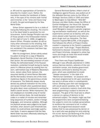 Robert F. Kennedy, Assassination of

or JFK and his appropriation of Camelot to           General Reinhard Gehlen, Hitler’s chief of
describe his modern court. Rather, the            intelligence against Russia, was pulled out of
inscription heralds the handiwork of Satan,       the defeated German ranks by the Office of
who, in the eyes of his minions both mortal       Strategic Services (OSS) in 1945 and taken
and immortal, is the “once and future king”       to Washington to help William “Wild Bill”
of earth, the god worshipped by the New           Donovan and Allen Dulles shape the Office of
World Order.                                      Central Intelligence, the future CIA. General
   Sirhan Sirhan appeared to be in a state of     Gehlen also brought papers detailing Dr.
tranquility following the shooting. The enormi-   Josef Mengele’s research in genetic engineer-
ty of the deed failed to penetrate his con-       ing and behavior modification, as well as the
sciousness. Author George Plimpton was one        experiments carried out at Dachau with pris-
of those people in the Ambassador kitchen         oners placed under hypnosis and hallucino-
on the night of June 5, 1968, struggling to       genic drugs such as mescaline. The Nazi
disarm Sirhan. Plimpton recalled, as did so       research inspired MK-ULTRA, a CIA program
many other witnesses to the shooting, that        that followed the efforts of Project Chatter,
Sirhan had “enormously peaceful eyes.” Oth-       created in response to the Soviet’s supposed
ers wondered if the assassin had been hyp-        success with “truth drugs,” Project Bluebird,
notized or drugged.                               fashioned to discover mind-control methods,
                                                  and Project Artichoke, designed to utilize hyp-
   After his arraignment, Sirhan calmly asked     nosis and drugs as tools that would enable
his jailers to bring him a copy of Madame         agents to resist interrogation.
Blavatsky’s Secret Doctrine. It has been said
that Jacson, the axe-wielding assassin of Leon       Then there was Project Spellbinder.
Trotsky, the defrocked leader of the Russian      Although it was officially abandoned in 1964,
revolution, contented himself during his twenty   various German doctors, veterans of the con-
years in a Mexican prison by reading from his     centration camps, and shadow government
worn, well-marked copy of Madame Blavatsky’s      operatives continued to develop this pro-
tome. Jacson (alias Frank Jackson, the            gram, which was established to create
assumed identity of Jaime Ramon Mercader          “sleeper assassins” in the style of a
del Rio Hernandez) remains one of the most        “Manchurian Candidate,” an assassin who
mysterious figures in the ignominious annals      has been programmed to kill upon receiving a
of assassins. The Stalinists always stoutly       key word or phrase while in a posthypnotic
denied any political motivation for the crime,    trance. Drawing upon their own background
and Jacson himself, when questioned about         with occult secret societies, the “Spell-
the grisly deed, never confessed to working for   binders” conducted a satanic ritual while they
Stalin’s secret service. While imprisoned, Jac-   were programming a subject to become an
son displayed an incredible array of mental       assassin. The goal of the ritual was to attach
skills and memory feats. He could decipher        a demon or a group of demons to the
codes in a matter of minutes and remember         entranced subject. The skeptic might say that
long sequences of numbers, words in foreign       the programmers were compartmentalizing
languages, and nonsense syllables. Although       the subject’s mind into multiple personalities
his physical senses were judged to be hyper-      to reinforce the command to kill. In either
sensitive, when Jacson’s pain threshold was       event, the programmed assassin would
tested, he could achieve seemingly superhu-       believe that he was possessed by demon or
man feats. It seems apparent that the New         by a spirit who was guiding him and ordering
World Order has been effectively selecting its    him to kill. Norma Lee Browning of the Chica-
assassins for years.                              go Tribune learned that before Sirhan

C O NS PI R AC I E S   AND   SECRET SOCIETIES                                              [237]
 