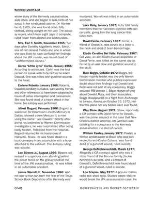 Kennedy Death List

whole story of the Kennedy assassination           murdered. Worrell was killed in an automobile
wide open, and she began to leak hints of her      accident.
scoop in her syndicated column. On Novem-
                                                       Jack Ruby, January 1967: Ruby told family
ber 8, 1965, she was found dead, fully
                                                   members that he had been injected with can-
clothed, sitting upright on her bed. The autop-
                                                   cer cells, giving him the lung cancer that
sy report, which took eight days to complete,
                                                   killed him.
ruled death from alcohol and barbiturates.
                                                       David Ferrie, February 1967: Ferrie, a
  Mrs. Earl T. Smith, November 1965: Two
                                                   friend of Oswald’s, was struck by a blow to
days after Dorothy Kilgallen’s death, Smith,
                                                   the neck and died of brain hemorrhage.
one of her closest friends and one in whom
she was likely to have confided her findings          Eladio Cerefine Del Valle, February 1967:
about the JFK murder, was found dead of            Del Valle, an anti-Castro Cuban associate of
“undetermined causes.”                             David Ferrie, was killed on the same day as
                                                   Ferrie by an axe blow and gunshot wound to
   Karen “Little Lynn” Carlin, January 1966:
                                                   the skull.
According to witnesses, Carlin was the last
person to speak with Ruby before he killed            Hale Boggs, October 1972: Boggs, the
Oswald. She was killed with gunshot wounds         House majority leader, was the only Warren
to the head.                                       Commission member who publicly expressed
                                                   doubt about their findings that Oswald and
  Earlene Roberts, January 1966: Roberts,
                                                   Ruby were not part of any conspiracy. Boggs
Oswald’s landlady in Dallas, was said by friends
                                                   accused FBI director J. Edgar Hoover of lying
and other witnesses to have been subjected to
                                                   about Oswald, Ruby, and their associates.
hours of police interrogation and harassment.
                                                   Boggs disappeared on a flight from Anchorage
She was found dead of a heart attack in her
                                                   to Juneau, Alaska, on October 16, 1972. Nei-
home. No autopsy was performed.
                                                   ther the plane nor any bodies were ever found.
   Albert Bogard, February 1966: Bogard, a
                                                      Clay Shaw, August 1974: Shaw, reportedly
salesman for Downtown Lincoln Mercury in
                                                   a CIA contact with David Ferrie for Oswald,
Dallas, showed a new Mercury to a man
                                                   was the prime suspect in the case that New
using the name “Lee Oswald.” Shortly after
                                                   Orleans district attorney Jim Garrison was
giving his testimony to Warren Commission
                                                   building for a conspiracy in the Kennedy
investigators, he was hospitalized after being
                                                   assassination. He died of cancer.
badly beaten. Released from the hospital,
Bogard returned to his hometown of                    William Pawley, January 1977: Pawley, a
Hallsville, Texas. He was found dead in a          former ambassador to Brazil who was con-
local cemetery in an automobile with a hose        nected to anti-Castro Cubans, was found
attached to the exhaust. The autopsy ruling        dead of a gunshot wound, ruled suicide.
was suicide.
                                                      George DeMohrenschildt, March 1977:
   Lee Bowers Jr., August 1966: Bowers wit-        Allegedly a CIA contract agent who was a
nessed a suspicious man standing behind            close friend of the Bouvier family (Jackie
the picket fence on the grassy knoll at the        Kennedy’s parents) and a contact of
time of the JFK assassination. He was killed       Oswald’s, DeMohrenschildt was found dead
in an automobile accident.                         of a gunshot would, ruled a suicide.
   James Worrell Jr., November 1966: Wor-             Lou Staples, May 1977: A popular Dallas
rell saw a man run from the rear of the Texas      radio talk show host, Staples swore that he
School Book Depository after Kennedy was           would break the JFK assassination case. He

[240]                                              C O NS PI R AC I E S   AND   SECRET SOCIETIES
 