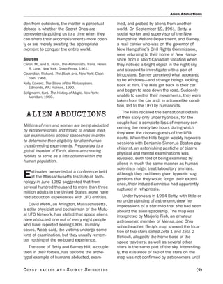 Alien Abductions

den from outsiders, the matter in perpetual             ined, and probed by aliens from another
debate is whether the Secret Ones are                   world. On September 19, 1961, Betty, a
benevolently guiding us to a time when they             social worker and supervisor of the New
can share their accomplishments more open-              Hampshire Welfare Department, and Barney,
ly or are merely awaiting the appropriate               a mail carrier who was on the governor of
moment to conquer the entire world.                     New Hampshire’s Civil Rights Commission,
                                                        were returning to their home in New Hamp-
Sources                                                 shire from a short Canadian vacation when
Caron, M., and S. Hutin. The Alchemists. Trans. Helen   they noticed a bright object in the night sky
   R. Lane. New York: Grove Press, 1961.                and stopped to investigate with a pair of
Cavendish, Richard. The Black Arts. New York: Capri-    binoculars. Barney perceived what appeared
   corn, 1968.
                                                        to be windows—and strange beings looking
Kelly, Edward. The Stone of the Philosophers.
                                                        back at him. The Hills got back in their car
   Edmonds, WA: Holmes, 1990.
                                                        and began to race down the road. Suddenly
Seligmann, Kurt. The History of Magic. New York:
   Meridian, 1960.                                      unable to control their movements, they were
                                                        taken from the car and, in a trancelike condi-
                                                        tion, led to the UFO by humanoids.
                                                           The Hills recalled the sensational details
 ALIEN ABDUCTIONS                                       of their story only under hypnosis, for the
                                                        couple had a complete loss of memory con-
Millions of men and women are being abducted
                                                        cerning the nearly two hours during which
by extraterrestrials and forced to endure med-
                                                        they were the chosen guests of the UFO-
ical examinations aboard spaceships in order
                                                        nauts. When the Hills began weekly hypnosis
to determine their eligibility for alien-human
                                                        sessions with Benjamin Simon, a Boston psy-
crossbreeding experiments. Preparatory to a
                                                        chiatrist, an astonishing pastiche of bizarre
global invasion of Earth, aliens are creating
                                                        physical and mental examinations was
hybrids to serve as a fifth column within the
                                                        revealed. Both told of being examined by
human population.
                                                        aliens in much the same manner as human
                                                        scientists might treat laboratory animals.
     stimates presented at a conference held
E    at the Massachusetts Institute of Tech-
nology in June 1982 suggested that from
                                                        Although they had been given hypnotic sug-
                                                        gestions that they would forget their experi-
                                                        ence, their induced amnesia had apparently
several hundred thousand to more than three
                                                        ruptured in rehypnosis.
million adults in the United States alone have
had abduction experiences with UFO entities.                Under hypnosis in 1964 Betty, with little or
                                                        no understanding of astronomy, drew her
   David Webb, an Arlington, Massachusetts,             impressions of a star map that she had seen
a solar physicist and cochairman of the Mutu-           aboard the alien spaceship. The map was
al UFO Network, has stated that space aliens            interpreted by Marjorie Fish, an amateur
have abducted one out of every eight people             astronomer, member of Mensa, and Ohio
who have reported seeing UFOs. In many                  schoolteacher. Betty’s map showed the loca-
cases, Webb said, the victims undergo some              tion of two stars called Zeta 1 and Zeta 2
kind of examination, but they usually remem-            Reticuli, allegedly the home base of the
ber nothing of the on-board experience.                 space travelers, as well as several other
   The case of Betty and Barney Hill, a couple          stars in the same part of the sky. Interesting-
then in their forties, has become the arche-            ly, the existence of two of the stars on the
typal example of humans abducted, exam-                 map was not confirmed by astronomers until

C O NS PI R AC I E S   AND   SECRET SOCIETIES                                                        [9]
 