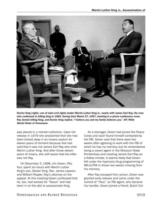 Martin Luther King Jr., Assassination of




Dexter King (right), son of slain civil rights leader Martin Luther King Jr., meets with James Earl Ray, the man
who confessed to killing King in 1969. During their March 27, 1997, meeting in a prison conference room,
Ray denied killing King, and Dexter King replied, “I believe you and my family believes you.” AP/Wide
World/State of Tennessee.


was placed in a mental institution. Upon her                   As a teenager, Green had joined the Peace
release in 1979 she proclaimed that she had                Corps and soon found himself contacted by
been locked away in an insane asylum for                   the FBI. Green said that there were two
eleven years of torment because she had                    weeks after agreeing to work with the FBI of
said that it was not James Earl Ray who shot               which he has no memory, but he remembered
Martin Luther King. And after those eleven                 being a covert agent in the Missouri State
years of misery, she still swore that the killer           Penitentiary and meeting James Earl Ray as
was not Ray.                                               a fellow inmate. It seems likely that Green
                                                           fell under the hypnosis/drug programming of
   On December 3, 1998, Jim Green, fifty-
                                                           MK-ULTRA in those two weeks missing from
four, spent six hours with Martin Luther
                                                           his memory.
King’s son, Dexter King, Rev. James Lawson,
and William Pepper, Ray’s attorney on the                     After Ray escaped from prison, Green was
appeal. At this meeting Green confessed that               granted early release and came under the
he, too, had worked for “Raoul” and had                    control of “Paul,” an FBI agent, who became
been in on the plot to assassinate King.                   his handler. Green joined a friend, Butch Col-

C O NS PI R AC I E S   AND   SECRET SOCIETIES                                                             [243]
 
