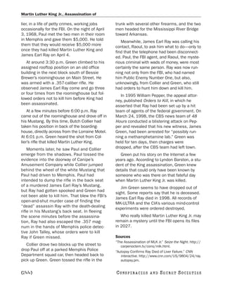 Martin Luther King Jr., Assassination of

lier, in a life of petty crimes, working jobs     trunk with several other firearms, and the two
occasionally for the FBI. On the night of April   men headed for the Mississippi River Bridge
3, 1968, Paul met the two men in their room       toward Arkansas.
in Memphis and gave them $5,000. He told             Meanwhile, James Earl Ray was calling his
them that they would receive $5,000 more          contact, Raoul, to ask him what to do—only to
once they had killed Martin Luther King and       find that the telephone had been disconnect-
James Earl Ray on April 4.                        ed. Paul, the FBI agent, and Raoul, the myste-
   At around 3:30 p.m. Green climbed to his       rious criminal with wads of money, were most
assigned rooftop position on an old office        certainly the same person. Ray was now run-
building in the next block south of Bessie        ning not only from the FBI, who had named
Brewer’s roominghouse on Main Street. He          him Public Enemy Number One, but also,
was armed with a .357-caliber rifle. He           unknowingly, from Collier and Green, who still
observed James Earl Ray come and go three         had orders to hunt him down and kill him.
or four times from the roominghouse but fol-
                                                     In 1995 William Pepper, the appeal attor-
lowed orders not to kill him before King had
                                                  ney, published Orders to Kill, in which he
been assassinated.
                                                  asserted that Ray had been set up by a hit
    At a few minutes before 6:00 p.m. Ray         team of agents of the federal government. On
came out of the roominghouse and drove off in     March 24, 1998, the CBS news team of 48
his Mustang. By this time, Butch Collier had      Hours conducted a blistering attack on Pep-
taken his position in back of the boarding-       per and revealed that his new witness, James
house, directly across from the Lorraine Motel.   Green, had been arrested for “possibly run-
At 6:01 p.m. Green heard the shot from Col-       ning a methamphetamine lab.” Green was
lier’s rifle that killed Martin Luther King.      held for ten days, then charges were
    Moments later, he saw Paul and Collier        dropped, after the CBS team had left town.
emerge from the shadows. Paul tossed the            Green put his story on the Internet a few
evidence into the doorway of Canipe’s             years ago. According to Lyndon Barston, a stu-
Amusement Company while Collier jumped            dent of the King assassination, Green knew
behind the wheel of the white Mustang that        details that could only have been known by
Paul had driven to Memphis. Paul had              someone who was there on that fateful day
intended to dump the rifle in the back seat       when Martin Luther King Jr. was killed.
of a murdered James Earl Ray’s Mustang,
                                                     Jim Green seems to have dropped out of
but Ray had gotten spooked and Green had
                                                  sight. Some reports say that he is deceased.
not been able to kill him. That blew the FBI’s
                                                  James Earl Ray died in 1998. All records of
open-and-shut murder case of finding the
                                                  MK-ULTRA and the CIA’s various mind-control
“dead” assassin Ray with the death-dealing
                                                  experiments were ordered destroyed.
rifle in his Mustang’s back seat. In fleeing
the scene minutes before the assassina-              Who really killed Martin Luther King Jr. may
tion, Ray had also escaped the .357 mag-          remain a mystery until the FBI opens its files
num in the hands of Memphis police detec-         in 2027.
tive John Talley, whose orders were to kill
Ray if Green missed.                              Sources
                                                  “The Assassination of MLK Jr.” Seize the Night. http://
   Collier drove two blocks up the street to         carpenoctem.tv/cons/mlk.html.
drop Paul off at a parked Memphis Police          “Autopsy Confirms Ray Died of Liver Failure.” CNN
Department squad car, then headed back to            interactive. http://www.cnn.com/US/9804/24/ray.
pick up Green. Green tossed the rifle in the         autopsy.pm.


[244]                                             C O NS PI R AC I E S   AND   SECRET SOCIETIES
 