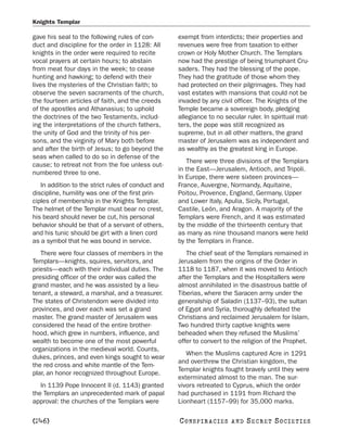 Knights Templar

gave his seal to the following rules of con-        exempt from interdicts; their properties and
duct and discipline for the order in 1128: All      revenues were free from taxation to either
knights in the order were required to recite        crown or Holy Mother Church. The Templars
vocal prayers at certain hours; to abstain          now had the prestige of being triumphant Cru-
from meat four days in the week; to cease           saders. They had the blessing of the pope.
hunting and hawking; to defend with their           They had the gratitude of those whom they
lives the mysteries of the Christian faith; to      had protected on their pilgrimages. They had
observe the seven sacraments of the church,         vast estates with mansions that could not be
the fourteen articles of faith, and the creeds      invaded by any civil officer. The Knights of the
of the apostles and Athanasius; to uphold           Temple became a sovereign body, pledging
the doctrines of the two Testaments, includ-        allegiance to no secular ruler. In spiritual mat-
ing the interpretations of the church fathers,      ters, the pope was still recognized as
the unity of God and the trinity of his per-        supreme, but in all other matters, the grand
sons, and the virginity of Mary both before         master of Jerusalem was as independent and
and after the birth of Jesus; to go beyond the      as wealthy as the greatest king in Europe.
seas when called to do so in defense of the
                                                       There were three divisions of the Templars
cause; to retreat not from the foe unless out-
                                                    in the East—Jerusalem, Antioch, and Tripoli.
numbered three to one.
                                                    In Europe, there were sixteen provinces—
   In addition to the strict rules of conduct and   France, Auvergne, Normandy, Aquitaine,
discipline, humility was one of the first prin-     Poitou, Provence, England, Germany, Upper
ciples of membership in the Knights Templar.        and Lower Italy, Apulia, Sicily, Portugal,
The helmet of the Templar must bear no crest,       Castile, León, and Aragon. A majority of the
his beard should never be cut, his personal         Templars were French, and it was estimated
behavior should be that of a servant of others,     by the middle of the thirteenth century that
and his tunic should be girt with a linen cord      as many as nine thousand manors were held
as a symbol that he was bound in service.           by the Templars in France.
   There were four classes of members in the           The chief seat of the Templars remained in
Templars—knights, squires, servitors, and           Jerusalem from the origins of the Order in
priests—each with their individual duties. The      1118 to 1187, when it was moved to Antioch
presiding officer of the order was called the       after the Templars and the Hospitallers were
grand master, and he was assisted by a lieu-        almost annihilated in the disastrous battle of
tenant, a steward, a marshal, and a treasurer.      Tiberias, where the Saracen army under the
The states of Christendom were divided into         generalship of Saladin (1137–93), the sultan
provinces, and over each was set a grand            of Egypt and Syria, thoroughly defeated the
master. The grand master of Jerusalem was           Christians and reclaimed Jerusalem for Islam.
considered the head of the entire brother-          Two hundred thirty captive knights were
hood, which grew in numbers, influence, and         beheaded when they refused the Muslims’
wealth to become one of the most powerful           offer to convert to the religion of the Prophet.
organizations in the medieval world. Counts,
                                                       When the Muslims captured Acre in 1291
dukes, princes, and even kings sought to wear
                                                    and overthrew the Christian kingdom, the
the red cross and white mantle of the Tem-
                                                    Templar knights fought bravely until they were
plar, an honor recognized throughout Europe.
                                                    exterminated almost to the man. The sur-
   In 1139 Pope Innocent II (d. 1143) granted       vivors retreated to Cyprus, which the order
the Templars an unprecedented mark of papal         had purchased in 1191 from Richard the
approval: the churches of the Templars were         Lionheart (1157–99) for 35,000 marks.

[246]                                               C O NS PI R AC I E S   AND   SECRET SOCIETIES
 