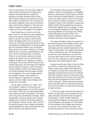 Knights Templar

seek his counsel on how the order might be           The Templars were accused of infidelity,
exterminated. Although the Templars had           atheism, heresy, invoking Satan, worshipping
enjoyed the blessing of the papacy for            demons, desecration of holy objects, unclean-
decades, the pope admitted that he had            liness, and even of being Muslims. The prose-
been made uneasy by accusations that they         cution was often forced to resort to torturing
had sought to protect their own interests by      the prisoners to obtain confessions. In Paris,
securing a separate treaty with the Muslims       the grand master of the Templars, Jacques de
when the Christian kingdom in the East was        Molay (1244–1314), pleaded the innocence
falling. Clement, however, was reluctant to       of the order against all such charges. In spite
make any kind of move against the knights.        of his personal friendship with de Molay, who
    Philip finally found a chink in the Tem-      was the godfather of his younger son, Philip
plars’ armor in the person of the mysterious      ordered the grand master and the 140
Esquire de Floyran, who claimed to have           knights imprisoned with him to be starved,
been a member. De Floyran said that the           tortured, and kept in filthy dungeons.
order had degenerated into a monstrous               The pope hesitated to give his sanction to
blood cult. Principal among the demons they       the extermination of the knights. Philip, how-
worshipped was Baphomet, the three-headed         ever, was determined to see the Templars
god of a heretical Muslim sect. De Floyran        destroyed and their wealth distributed to the
swore that he had seen initiates in the order     state. For two weeks, the knights imprisoned
spitting upon crucifixes, participating in vile   in Paris suffered the rack, the thumbscrew,
rites, even sacrificing babies to demons.         the pincers, the branding iron, and the fire.
There is no conclusive evidence to prove          Thirty-six died under torture without speak-
whether de Floyran was a member of the            ing. The rest confessed to every charge the
Knights Templar or an imposter on Philip’s        Inquisition had leveled against them.
own payroll, but armed with de Floyran’s sen-
sational accounts, the backing of the highest        A grand council was called in Paris on May
church officials in France, and the endorse-      10, 1310, to review the confessions. But
ment of William of Paris, the Grand Inquisi-      Philip’s victory was sullied when fifty-four of
tor, Philip demanded that the pope conduct        the knights recanted their confessions and
an investigation into such charges against        appealed to government and church officials
the Knights Templar. Under pressure,              that they had been tortured. They swore that
Clement gave his approval for a judicial          they had remained true to their vows and that
inquiry, and the knights were charged with        they had never practiced any kind of witch-
heresy and immorality.                            craft or Satanism. Philip silenced their pleas
                                                  three days later when he ordered all fifty-four
   On the night of October 13, 1307, all of
                                                  burned at the stake in a field behind the alley
the Templars’ castles in France were sur-
                                                  of Saint Antoine.
rounded by large groups of men led by priests
and nobles. When the unsuspecting knights            In 1312 the pope convened the Council of
were ordered to open their gates in the name      Venice, during which it was decided that the
of the king, they immediately complied. Taken     order should be abolished and its property
completely by surprise, about nine hundred        confiscated. In spite of Pope Clement’s
knights were arrested and all their property      reserving final judgment concerning the guilt
and holdings in France seized. When word of       of the Templars, and despite 573 witnesses
the arrests spread, other nobles and priests      for their defense, the knights were tortured
quickly followed suit and imprisoned the Tem-     en masse, then burned at the stake. The
plars wherever they might be found.               landed possessions of the order were trans-

[248]                                             C O NS PI R AC I E S   AND   SECRET SOCIETIES
 