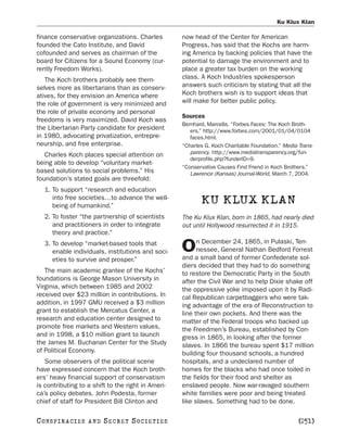 Ku Klux Klan

finance conservative organizations. Charles         now head of the Center for American
founded the Cato Institute, and David               Progress, has said that the Kochs are harm-
cofounded and serves as chairman of the             ing America by backing policies that have the
board for Citizens for a Sound Economy (cur-        potential to damage the environment and to
rently Freedom Works).                              place a greater tax burden on the working
   The Koch brothers probably see them-             class. A Koch Industries spokesperson
selves more as libertarians than as conserv-        answers such criticism by stating that all the
atives, for they envision an America where          Koch brothers wish is to support ideas that
the role of government is very minimized and        will make for better public policy.
the role of private economy and personal
                                                    Sources
freedoms is very maximized. David Koch was
                                                    Bernhard, Marcella. “Forbes Faces: The Koch Broth-
the Libertarian Party candidate for president          ers.” http://www.forbes.com/2001/01/04/0104
in 1980, advocating privatization, entrepre-           faces.html.
neurship, and free enterprise.                      “Charles G. Koch Charitable Foundation.” Media Trans-
   Charles Koch places special attention on            parency. http://www.mediatransparency.org/fun-
                                                       derprofile.php?funderID=9.
being able to develop “voluntary market-
                                                    “Conservative Causes Find Friend in Koch Brothers.”
based solutions to social problems.” His               Lawrence (Kansas) Journal-World, March 7, 2004.
foundation’s stated goals are threefold:
   1. To support “research and education
      into free societies…to advance the well-
      being of humankind.”
                                                           KU KLUX KLAN
   2. To foster “the partnership of scientists      The Ku Klux Klan, born in 1865, had nearly died
      and practitioners in order to integrate       out until Hollywood resurrected it in 1915.
      theory and practice.”
                                                          n December 24, 1865, in Pulaski, Ten-
   3. To develop “market-based tools that
      enable individuals, institutions and soci-    O     nessee, General Nathan Bedford Forrest
                                                    and a small band of former Confederate sol-
      eties to survive and prosper.”
                                                    diers decided that they had to do something
   The main academic grantee of the Kochs’          to restore the Democratic Party in the South
foundations is George Mason University in           after the Civil War and to help Dixie shake off
Virginia, which between 1985 and 2002               the oppressive yoke imposed upon it by Radi-
received over $23 million in contributions. In      cal Republican carpetbaggers who were tak-
addition, in 1997 GMU received a $3 million         ing advantage of the era of Reconstruction to
grant to establish the Mercatus Center, a           line their own pockets. And there was the
research and education center designed to           matter of the Federal troops who backed up
promote free markets and Western values,            the Freedmen’s Bureau, established by Con-
and in 1998, a $10 million grant to launch          gress in 1865, in looking after the former
the James M. Buchanan Center for the Study          slaves. In 1866 the bureau spent $17 million
of Political Economy.                               building four thousand schools, a hundred
   Some observers of the political scene            hospitals, and a undeclared number of
have expressed concern that the Koch broth-         homes for the blacks who had once toiled in
ers’ heavy financial support of conservatism        the fields for their food and shelter as
is contributing to a shift to the right in Ameri-   enslaved people. Now war-ravaged southern
ca’s policy debates. John Podesta, former           white families were poor and being treated
chief of staff for President Bill Clinton and       like slaves. Something had to be done.

C O NS PI R AC I E S   AND   SECRET SOCIETIES                                                      [251]
 