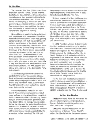 Ku Klux Klan

   The name Ku Klux Klan (KKK) comes from         become synonymous with torture, destruction
the Greek word for “circle,” kyklos, and the      of private property, and even murder. In 1869
Scots-Gaelic clan. Klansmen dressed in white      Forrest disbanded the Ku Klux Klan.
robes because they represented the ghosts
                                                     By then, however, the Klan had become a
of the brave Confederate dead; hoods pro-
                                                  many-headed monster and had established
tected the anonymity of individuals who were
                                                  itself in too many locations to be easily con-
performing good deeds for their neighbors.
                                                  trolled, much less halted. Some Klansmen
Some researchers have said that the robes
                                                  who cherished a gallant view of the South
and hoods were in imitation of the Knights
                                                  followed their general’s order to disband, but
Templar and a symbol of humility.
                                                  by 1870 the Klan had scattered into dozens
    General Forrest was the first grand wizard,   of individual groups that paid no heed to
and he presided at a convention of the Klan       General Forrest’s order to abandon violent
held in Nashville in 1866. There was growing      night raids and the practice of organized fear
concern in the South that elevating the politi-   and intimidation.
cal and social status of the blacks would            In 1871 President Ulysses S. Grant made
threaten white supremacy. Southerners espe-       the Klan an illegal terrorist group by signing
cially feared the schools being constructed:      the Ku Klux Act. The authorization and use of
the image of the former slaves as educated        federal force against the Klan destroyed
men and women was not an easy one for             those who wore the hood and white robe in
them to accept. The Klan set out to curb          South Carolina and virtually eliminated the
black education and advancement by fear           nightriders in the rest of the nation. The Klan
tactics and violence, and those white south-      faded into the shadows. White supremacy
erners who attempted to interfere, especially     and strict segregation laws eventually
if they were Republicans, were punished with      became firmly established throughout the
the same brute force. The KKK became the          South, so there was no real need for the
strong-arm enforcers of the Democratic Party      White Brotherhood, the Men of Justice, the
in the South.                                     Constitutional Union Guards, or the Knights
   As the federal government withdrew its         of the White Camelia to sow death and
control of the former Confederate states,         destruction on a regular basis.
local white governments reestablished their           The Ku Klux Klan practically disappeared
power and put segregation laws in place. The      until 1915 when a preacher named William J.
blacks may have been freed, but they soon         Simmons was influenced by Thomas Dixon’s
found that their freedom had definite bound-      book The Clansman (1905) and D. W. Grif-
aries that must be honored.                       fith’s film adaptation, The Birth of a Nation
    General Forrest had protested the Four-       (1915), and re-formed the White Brotherhood.
teenth Amendment, which guaranteed adult
male suffrage, and he wished to do everything                  Ku Klux Klan Timeline
in his power to stop blacks from voting. Essen-
                                                     1918: After World War I, the Klan turns its
tially an antebellum southern gentleman, For-
                                                  attention to immigrants, singling out Jews,
rest declared that his main purpose in estab-
                                                  Roman Catholics, socialists and commu-
lishing the Klan was the protection of southern
                                                  nists, and other “foreigners.”
womanhood. However, as the Klan became
more powerful and brutal, Forrest was appalled      1920: The National Association for the
at the violence and hatred perpetrated by the     Advancement of Colored People (NAACP)
group that he had organized. The KKK had          defies the Klan by holding its annual conven-

[252]                                             C O NS PI R AC I E S   AND   SECRET SOCIETIES
 
