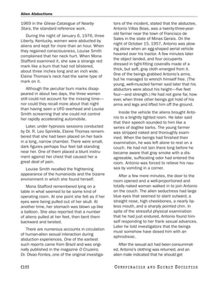 Alien Abductions

1969 in the Gliese Catalogue of Nearby             tors of the incident, stated that the abductee,
Stars, the standard reference work.                Antonio Villas Boas, was a twenty-three-year-
                                                   old farmer near the town of Francisco de
   During the night of January 6, 1976, three
                                                   Sales in the state of Minas Gerais. On the
Liberty, Kentucky, women were abducted by
                                                   night of October 15, 1957, Antonio was plow-
aliens and kept for more than an hour. When
                                                   ing alone when an egg-shaped aerial vehicle
they regained consciousness, Louise Smith
                                                   hovered over his tractor. A few minutes later
complained that her neck hurt. When Mona
                                                   the object landed, and four occupants
Stafford examined it, she saw a strange red
                                                   dressed in tight-fitting coveralls made of a
mark like a burn that had not blistered,
                                                   thick, but soft, gray cloth emerged from it.
about three inches long and an inch wide.
                                                   One of the beings grabbed Antonio’s arms,
Elaine Thomas’s neck had the same type of
                                                   but he managed to wrench himself free. (The
mark on it.
                                                   young, well-muscled farmer said later that his
    Although the peculiar burn marks disap-        abductors were about his height—five feet
peared in about two days, the three women          four—and strength.) He had not gone far, how-
still could not account for the missing time—      ever, when three other beings got hold of his
nor could they recall more about that night        arms and legs and lifted him off the ground.
than having seen a UFO overhead and Louise
Smith screaming that she could not control            Inside the vehicle the aliens brought Anto-
her rapidly accelerating automobile.               nio to a brightly lighted room. He later said
                                                   that their speech sounded to him like a
   Later, under hypnosis sessions conducted        series of doglike barks. The young farmer
by Dr. R. Leo Sprinkle, Elaine Thomas remem-       was stripped naked and thoroughly exam-
bered that she had been placed on her back         ined. When the beings had finished their
in a long, narrow chamber. There were small,       examination, he was left alone to rest on a
dark figures perhaps four feet tall standing       couch. He had not lain there long before he
near her. One of them placed a blunt instru-       became aware that gray smoke with a dis-
ment against her chest that caused her a           agreeable, suffocating odor had entered the
great deal of pain.                                room. Antonio was forced to relieve his nau-
  Louise Smith recalled the frightening            sea by vomiting in a corner.
appearance of the humanoids and the bizarre           After a few more minutes, the door to the
environment in which she found herself.            room opened and a well-proportioned and
   Mona Stafford remembered lying on a             totally naked woman walked in to join Antonio
table in what seemed to be some kind of            on the couch. The alien seductress had large
operating room. At one point she felt as if her    blue eyes that seemed to slant outward, a
eyes were being pulled out of her skull. At        straight nose, high cheekbones, a nearly lip-
another time, her stomach was blown up like        less mouth, and a sharply pointed chin. In
a balloon. She also reported that a number         spite of the stressful physical examination
of aliens pulled at her feet, then bent them       that he had just endured, Antonio found him-
backward and twisted.                              self responding to her frank sexual advances.
                                                   Later he told investigators that the beings
   There are numerous accounts in circulation
                                                   must somehow have dosed him with an
of human-alien sexual interaction during
                                                   aphrodisiac.
abduction experiences. One of the earliest
such reports came from Brazil and was origi-          After the sexual act had been consummat-
nally published in the magazine O Cruzeiro.        ed, Antonio’s clothing was returned, and an
Dr. Olvao Fontes, one of the original investiga-   alien male indicated that he should get

[10]                                               C O NS PI R AC I E S   AND   SECRET SOCIETIES
 