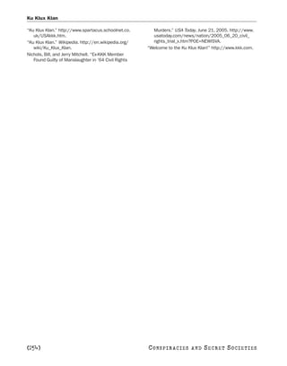 Ku Klux Klan

“Ku Klux Klan.” http://www.spartacus.schoolnet.co.      Murders.” USA Today, June 21, 2005. http://www.
   uk/USAkkk.htm.                                       usatoday.com/news/nation/2005_06_20_civil_
“Ku Klux Klan.” Wikipedia. http://en.wikipedia.org/     rights_trial_x.htm?POE=NEWISVA.
   wiki/Ku_Klux_Klan.                                 “Welcome to the Ku Klux Klan!” http://www.kkk.com.
Nichols, Bill, and Jerry Mitchell. “Ex-KKK Member
   Found Guilty of Manslaughter in ’64 Civil Rights




[254]                                                 C O NS PI R AC I E S   AND   SECRET SOCIETIES
 