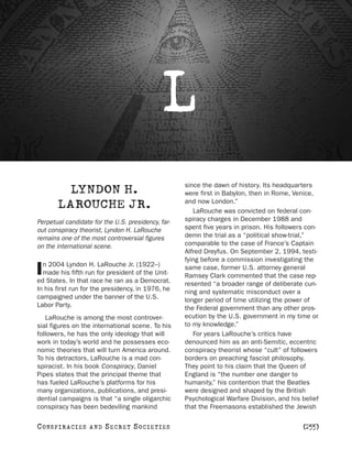 L
                                                    since the dawn of history. Its headquarters
         LYNDON H.                                  were first in Babylon, then in Rome, Venice,
                                                    and now London.”
        LAROUCHE JR.                                   LaRouche was convicted on federal con-
Perpetual candidate for the U.S. presidency, far-   spiracy charges in December 1988 and
out conspiracy theorist, Lyndon H. LaRouche         spent five years in prison. His followers con-
remains one of the most controversial figures       demn the trial as a “political show-trial,”
on the international scene.                         comparable to the case of France’s Captain
                                                    Alfred Dreyfus. On September 2, 1994, testi-
                                                    fying before a commission investigating the
  n 2004 Lyndon H. LaRouche Jr. (1922–)
I made his fifth run for president of the Unit-
ed States. In that race he ran as a Democrat.
                                                    same case, former U.S. attorney general
                                                    Ramsey Clark commented that the case rep-
                                                    resented “a broader range of deliberate cun-
In his first run for the presidency, in 1976, he    ning and systematic misconduct over a
campaigned under the banner of the U.S.             longer period of time utilizing the power of
Labor Party.                                        the Federal government than any other pros-
   LaRouche is among the most controver-            ecution by the U.S. government in my time or
sial figures on the international scene. To his     to my knowledge.”
followers, he has the only ideology that will          For years LaRouche’s critics have
work in today’s world and he possesses eco-         denounced him as an anti-Semitic, eccentric
nomic theories that will turn America around.       conspiracy theorist whose “cult” of followers
To his detractors, LaRouche is a mad con-           borders on preaching fascist philosophy.
spiracist. In his book Conspiracy, Daniel           They point to his claim that the Queen of
Pipes states that the principal theme that          England is “the number one danger to
has fueled LaRouche’s platforms for his             humanity,” his contention that the Beatles
many organizations, publications, and presi-        were designed and shaped by the British
dential campaigns is that “a single oligarchic      Psychological Warfare Division, and his belief
conspiracy has been bedeviling mankind              that the Freemasons established the Jewish

C O NS PI R AC I E S   AND   SECRET SOCIETIES                                               [255]
 