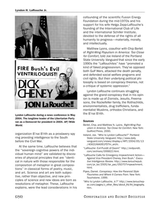 Lyndon H. LaRouche Jr.

                                                     cofounding of the scientific Fusion Energy
                                                     Foundation during the mid-1970s and his
                                                     support for his wife Helga Zepp-LaRouche’s
                                                     founding of the International Club of Life
                                                     and the international Schiller Institute,
                                                     devoted to the defense of the rights of all
                                                     humanity to progress—materially, morally,
                                                     and intellectually.
                                                        Matthew Lyons, coauthor with Chip Berlet
                                                     of Right-Wing Populism in America: Too Close
                                                     for Comfort, told Joe Ireland of the Portland
                                                     State University Vanguard that since the early
                                                     1990s the “LaRouchites” have “promoted a
                                                     kind of faked progressivism. They’ve opposed
                                                     both Gulf Wars, attacked the death penalty,
                                                     and defended social welfare programs and
                                                     civil rights. But their underlying political phi-
                                                     losophy is based on conspiracy theories, not
                                                     a critique of systemic oppression.”
                                                        Lyndon LaRouche continues struggling
                                                     against the grand conspiracy that in his opin-
                                                     ion is made up of Zionists, Jesuits, Freema-
                                                     sons, the Rockefeller family, the Rothschilds,
                                                     environmentalists, drug traffickers, funda-
                                                     mentalist Muslims, orthodox Christians, and
Lyndon LaRouche during a news conference in May
                                                     the B’nai B’rith.
2004. The longtime leader of the Libertarian Party
ran as a Democrat for president in 2004. AP/Wide     Sources
World.                                               Berlet, Chip, and Matthew N. Lyons. Right-Wing Pop-
                                                         ulism in America: Too Close for Comfort. New York:
                                                         Guilford Press, 2000.
organization B’nai B’rith as a proslavery spy        Ireland, Joe. “Who Is Lyndon LaRouche?” Portland
ring providing intelligence to the South                 State University Vanguard. http://www.daily
before the Civil War.                                    vanguard.com/vnews/display.v/ART/2004/05/13
                                                         /40A31AAA061FD?in_archi.
   At the same time, LaRouche believes that
                                                     “LaRouche: Evil Pundit of Doom!” http://evilpundit.
the “sovereign cognitive powers of the indi-             com/archives/006822.html.
vidual human mind” are validated by discov-          “LaRouche Calls for Emergency Impeachment Action—
eries of physical principles that are “identi-           Against Vice President Cheney, then Bush.” Execu-
cal in nature with those responsible for the             tive Intelligence Review. http://www.larouchepub.
composition of metaphor in great composi-                com/pr_lar/2005/lar_pac/050707impeachment.
                                                         html.
tions” in classical forms of poetry, music,
and art. Science and art are both subjec-            Pipes, Daniel. Conspiracy: How the Paranoid Style
                                                         Flourishes and Where It Comes From. New York:
tive, rather than objective, and new prin-               Touchstone, 1999.
ciples of science and new ideas are born as          “Who Is Lyndon LaRouche, Jr.?” http://www.larouchep-
resolutions of metaphor. These, LaRouche                 ac.com/pages/z_other_files/about_lhl/lhl_biography.
explains, were the lead considerations in his            htm.


[256]                                                C O NS PI R AC I E S   AND   SECRET SOCIETIES
 