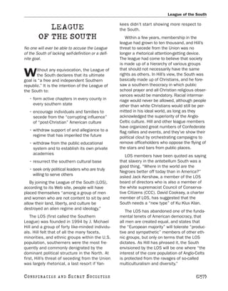 League of the South

                                                     kees didn’t start showing more respect to
            LEAGUE                                   the South.
         OF THE SOUTH                                   Within a few years, membership in the
                                                     league had grown to ten thousand, and Hill’s
No one will ever be able to accuse the League        threat to secede from the Union was no
of the South of lacking self-definition or a defi-   longer a rhetorical attention-getting device.
nite goal.                                           The league had come to believe that society
                                                     is made up of a hierarchy of various groups
       ithout any equivocation, the League of        that should not necessarily have the same
W      the South declares that its ultimate
goal is “a free and independent Southern
                                                     rights as others. In Hill’s view, the South was
                                                     basically made up of Christians, and he fore-
republic.” It is the intention of the League of      saw a southern theocracy in which public
the South to:                                        school prayer and all Christian religious obser-
                                                     vances would be mandatory. Racial intermar-
   • form active chapters in every county in         riage would never be allowed, although people
     every southern state                            other than white Christians would still be per-
   • encourage individuals and families to           mitted in his ideal world, as long as they
     secede from the “corrupting influence”          acknowledged the superiority of the Anglo-
     of “post-Christian” American culture            Celtic culture. Hill and other league members
                                                     have organized great numbers of Confederate
   • withdraw support of and allegiance to a         flag rallies and events, and they’ve show their
     regime that has imperiled the future            political clout by orchestrating campaigns to
   • withdraw from the public educational            remove officeholders who oppose the flying of
     system and to establish its own private         the stars and bars from public places.
     academies
                                                        LOS members have been quoted as saying
   • resurrect the southern cultural base            that slavery in the antebellum South was a
                                                     good thing. “Where in the world are the
   • seek only political leaders who are truly
                                                     Negroes better off today than in America?”
     willing to serve others
                                                     asked Jack Kershaw, a member of the LOS
   By joining the League of the South (LOS),         board of directors who is also a member of
according to its Web site, people will have          the white supremacist Council of Conserva-
placed themselves “among a group of men              tive Citizens (CCC). David Cooksey, a charter
and women who are not content to sit by and          member of LOS, has suggested that the
allow their land, liberty, and culture be            South needs a “new type” of Ku Klux Klan.
destroyed an alien regime and ideology.”
                                                         The LOS has abandoned one of the funda-
    The LOS (first called the Southern               mental tenets of American democracy, that
League) was founded in 1994 by J. Michael            all men are created equal, and states that
Hill and a group of forty like-minded individu-      the “European majority” will tolerate “produc-
als. Hill felt that of all the many facets,          tive and sympathetic” members of other eth-
minorities, and ethnic groups within the U.S.        nic groups, but only on terms that the LOS
population, southerners were the most fre-           dictates. As Hill has phrased it, the South
quently and commonly denigrated by the               envisioned by the LOS will be one where “the
dominant political structure in the North. At        interest of the core population of Anglo-Celts
first, Hill’s threat of seceding from the Union      is protected from the ravages of so-called
was largely rhetorical, a last resort if Yan-        multiculturalism and diversity.”

C O NS PI R AC I E S   AND   SECRET SOCIETIES                                                  [257]
 