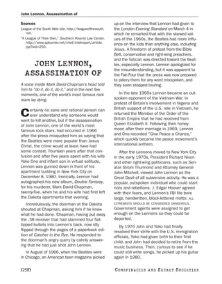 John Lennon, Assassination of

Sources                                                  up on the interview that Lennon had given to
League of the South Web site. http://leagueofthesouth.   the London Evening Standard on March 4 in
   net.                                                  which he remarked that with the skewed val-
“A League of Their Own.” Southern Poverty Law Center.    ues of the 1960s, the Beatles had more influ-
   http://www.splcenter.net/intel/intelreport/article.   ence on the kids than anything else, including
   jsp?aid=250.
                                                         Jesus. A firestorm of protest from the Bible
                                                         Belt, conservative and right-wing preachers,
                                                         and the Vatican was directed toward the Beat-
    JOHN LENNON,                                         les, especially Lennon. Lennon apologized for
                                                         the misunderstanding, but it was apparent to
  ASSASSINATION OF                                       the Fab Four that the press was now prepared
                                                         to pillory them for any word misspoken, and
A voice inside Mark David Chapman’s head told            they soon stopped touring.
him to “do it, do it, do it,” and in the next few
moments, one of the world’s most famous rock                In the late 1960s Lennon became an out-
stars lay dying.                                         spoken opponent of the Vietnam War. In
                                                         protest of Britain’s involvement in Nigeria and
     ertainly no sane and rational person can            British support of the U.S. role in Vietnam, he
C    ever understand why someone would
want to kill another, but if the assassination
                                                         returned the Member of the Order of the
                                                         British Empire that he had received from
of John Lennon, one of the world’s most                  Queen Elizabeth II. Following their honey-
famous rock stars, had occurred in 1966                  moon after their marriage in 1969, Lennon
after the press misquoted him as saying that             and Ono recorded “Give Peace a Chance,”
the Beatles were more popular than Jesus                 which quickly became the peace movement’s
Christ, the crime would at least have had                international anthem.
some context. Fourteen years after that con-                After the Lennons moved to New York City
fusion and after five years spent with his wife          in the early 1970s, President Richard Nixon
Yoko Ono and infant son in virtual solitude,             and other right-wing politicians, such as Sen-
Lennon was gunned down in front of his                   ator Strom Thurmond and Attorney General
apartment building in New York City on                   John Mitchell, viewed John Lennon as the
December 8, 1980. Ironically, Lennon had                 Great Devil of all subversive activity. He was a
autographed his new album, Double Fantasy,               popular, outspoken individual who could start
for his murderer, Mark David Chapman,                    riots and rebellions. J. Edgar Hoover agreed
twenty-five, when he and his wife had first left         with their fears, and Lennon’s FBI file bore
the Dakota apartments that evening.                      large, handwritten, block-lettered motto: ALL
    Incredulously, the doorman at the Dakota             EXTREMISTS SHOULD BE CONSIDERED DANGEROUS.
shouted at Chapman, asking him if he knew                Government agents were assigned to get
what he had done. Chapman, having put away               enough on the Lennons so they could be
the .38 revolver that had slammed four flat-             deported.
tipped bullets into Lennon’s back, now idly                 By 1976 John and Yoko had finally
flipped through the pages of a paperback edi-            resolved their strife with the U.S. immigration
tion of Catcher in the Rye. He responded to              officials, Yoko had given birth to their first
the doorman’s angry query by calmly answer-              child, and John had decided to retire from the
ing that he had just shot John Lennon.                   music business. Then, curious to see if he
   In August of 1966, when the Beatles were              could still write songs, he picked up his guitar
in Chicago, an American teen magazine picked             again in 1980.

[258]                                                    C O NS PI R AC I E S   AND   SECRET SOCIETIES
 