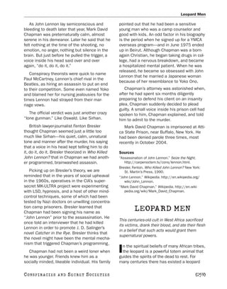 Leopard Men

   As John Lennon lay semiconscious and             pointed out that he had been a sensitive
bleeding to death later that year, Mark David       young man who was a camp counselor and
Chapman was preternaturally calm, almost            good with kids. An odd factor in his biography
serene in his demeanor. Later he said that he       is the period when he signed up for a YMCA
felt nothing at the time of the shooting, no        overseas program—and in June 1975 ended
emotion, no anger, nothing but silence in the       up in Beirut. Although Chapman was a born-
brain. But just before he pulled the trigger, a     again Christian, he began taking drugs in col-
voice inside his head said over and over            lege, had a nervous breakdown, and became
again, “do it, do it, do it.”                       a hospitalized mental patient. When he was
                                                    released, he became so obsessed with John
   Conspiracy theorists were quick to name
                                                    Lennon that he married a Japanese woman
Paul McCartney, Lennon’s chief rival in the
                                                    because of her resemblance to Yoko Ono.
Beatles, as hiring an assassin to put an end
to their competition. Some even named Yoko             Chapman’s attorney was astonished when,
and blamed her for nursing jealousies for the       after he had spent six months diligently
times Lennon had strayed from their mar-            preparing to defend his client on an insanity
riage vows.                                         plea, Chapman suddenly decided to plead
                                                    guilty. A small voice inside his prison cell had
   The official verdict was just another crazy      spoken to him, Chapman explained, and told
“lone gunman.” Like Oswald. Like Sirhan.            him to admit to the murder.
    British lawyer-journalist Fenton Bresler           Mark David Chapman is imprisoned at Atti-
thought Chapman seemed just a little too            ca State Prison, near Buffalo, New York. He
much like Sirhan—his quiet, calm, unnatural         had been denied parole three times, most
tone and manner after the murder, his saying        recently in October 2004.
that a voice in his head kept telling him to do
it, do it, do it. Bresler theorized in Who Killed   Sources
John Lennon? that in Chapman we had anoth-          “Assassination of John Lennon.” Seize the Night.
er programmed, brainwashed assassin.                   http://carpenoctem.tv/cons/lennon.html.
                                                    Bresler, Fenton. Who Killed John Lennon? New York:
   Picking up on Bresler’s theory, we are              St. Martin’s Press, 1990.
reminded that in the years of social upheaval       “John Lennon.” Wikipedia. http://en.wikipedia.org/
in the 1960s, operatives in the CIA’s super-           wiki/John_Lennon.
secret MK-ULTRA project were experimenting          “Mark David Chapman.” Wikipedia. http://en.wiki
with LSD, hypnosis, and a host of other mind-          pedia.org/wiki/Mark_David_Chapman.
control techniques, some of which had been
tested by Nazi doctors on unwilling concentra-
tion camp prisoners. Bresler learned that
Chapman had been signing his name as
                                                              LEOPARD MEN
“John Lennon” prior to the assassination. He
                                                    This centuries-old cult in West Africa sacrificed
once told an interviewer that he had killed
                                                    its victims, drank their blood, and ate their flesh
Lennon in order to promote J. D. Salinger’s
                                                    in a belief that such acts would grant them
novel Catcher in the Rye. Bresler thinks that
                                                    supernatural powers.
the novel might have been the mental mecha-
nism that triggered Chapman’s programming.
                                                      n the spiritual beliefs of many African tribes,
  Chapman had not been a weird loner when
he was younger. Friends knew him as a
                                                    I the leopard is a powerful totem animal that
                                                    guides the spirits of the dead to rest. For
socially minded, likeable individual. His family    many centuries there has existed a leopard

C O NS PI R AC I E S   AND   SECRET SOCIETIES                                                     [259]
 
