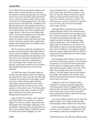 Leopard Men

cult in West Africa, particularly in Nigeria and   found a leopard mask, a leopardskin robe,
Sierra Leone, whose members kill as does           and a steel claw. And when, acting on a tip
the leopard, by slashing, gashing, and mauling     from an informer, Wilson ordered his police
their human prey with steel claws and knives.      officers to dig near the chief’s house, they
Once a victim has been chosen and the date         found the remains of thirteen victims. The
and time of the killing agreed upon, the execu-    chief was put in prison to await trial, and Wil-
tioner, known as the Bati Yeli, is selected. The   son set out to put an end to the leopard
Bati Yeli wears the ritual leopard mask and a      men’s reign of terror.
leopardskin robe. Preferably, the human sacri-
                                                      Although Wilson received two hundred
fice is performed at one of the leopard cult’s
                                                   additional police officers as reinforcements,
jungle shrines. After the cult has killed their
                                                   the leopard men became increasingly bold in
victim, they drink the blood and eat the flesh.
                                                   their nocturnal attacks. One night they defied
The cultists believe that a magical elixir
                                                   the police by sacrificing a female victim
known as borfima, which they brew from their
                                                   inside the police compound and got away
victim’s intestines, grants them superhuman
                                                   without being seen. The inhabitants of the
powers and enables them to transform them-
                                                   region lost all confidence in the police and
selves into leopards.
                                                   their ability to stop the powerful leopard men.
   The first serious outbreak of leopard-cult      Even some of Wilson’s men began to believe
murders occurred shortly after World War I in      that the cultists might truly have the ability to
Sierra Leone and Nigeria. The region’s white       shape-shift into leopards and to fade unseen
administrators captured and executed a num-        into the shadows.
ber of the cult’s members and felt that the
                                                      By mid-August 1947 Wilson knew that his
nasty business had been suppressed. In
                                                   men were becoming unnerved, so he decided
fact, the leopard men simply went under-
                                                   to attempt to set a trap for the leopard men.
ground, continuing to perform ritual murders
                                                   On the path to a village where several slay-
sporadically every year over the next two
                                                   ings had taken place, Wilson sent one of his
decades.
                                                   best men, posing as the son of a native
    In 1946 there were forty-eight cases of        woman. The two walked side by side toward
murder and attempted murder committed by           the village while Wilson and a dozen other
the leopard cult. Very much like the Mau Mau       officers concealed themselves in the bushes
in Kenya, the leopard men had begun direct-        at the side of the path.
ing many of their attacks against whites,
                                                      Suddenly a tall man in leopard robes
seemingly as demonstration to the native
                                                   charged the couple, swinging a large club.
population that the cult had no fear of the
                                                   The young police officer struggled with the
police or of the white rulers. The trend contin-
                                                   leopard man, but before Wilson and the other
ued during the first seven months of 1947,
                                                   men could arrive on the scene, the cultist
when there were forty-three known ritual
                                                   had smashed the officer’s skull with the club
killings performed by the cult.
                                                   and fled into the bushes.
    Early in 1947 Terry Wilson, who had been
                                                       On a hunch, Wilson told his men to leave the
the district officer of a province in eastern
                                                   officer’s body in the bushes beside the path.
Nigeria for only six months, discovered that
                                                   Dismissing the others, Wilson hid in the brush.
the leopard men had begun operating in his
jurisdiction, claiming mainly young women as          Around midnight, just as Wilson was about
their victims. When Wilson raided the house        to return to the compound, a nightmarish fig-
of a local chief named Nagogo, his men             ure crawling on all fours emerged from the

[260]                                              C O NS PI R AC I E S   AND   SECRET SOCIETIES
 