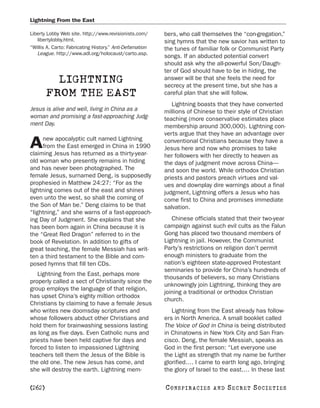 Lightning From the East

Liberty Lobby Web site. http://www.revisionists.com/      bers, who call themselves the “con-gregation,”
   libertylobby.html.                                     sing hymns that the new savior has written to
“Willis A. Carto: Fabricating History.” Anti-Defamation   the tunes of familiar folk or Communist Party
   League. http://www.adl.org/holocaust/carto.asp.
                                                          songs. If an abducted potential convert
                                                          should ask why the all-powerful Son/Daugh-
                                                          ter of God should have to be in hiding, the
          LIGHTNING                                       answer will be that she feels the need for
                                                          secrecy at the present time, but she has a
        FROM THE EAST                                     careful plan that she will follow.
                                                             Lightning boasts that they have converted
Jesus is alive and well, living in China as a             millions of Chinese to their style of Christian
woman and promising a fast-approaching Judg-              teaching (more conservative estimates place
ment Day.                                                 membership around 300,000). Lightning con-
                                                          verts argue that they have an advantage over
     new apocalyptic cult named Lightning
A    from the East emerged in China in 1990
claiming Jesus has returned as a thirty-year-
                                                          conventional Christians because they have a
                                                          Jesus here and now who promises to take
                                                          her followers with her directly to heaven as
old woman who presently remains in hiding                 the days of judgment move across China—
and has never been photographed. The                      and soon the world. While orthodox Christian
female Jesus, surnamed Deng, is supposedly                priests and pastors preach virtues and val-
prophesied in Matthew 24:27: “For as the                  ues and downplay dire warnings about a final
lightning comes out of the east and shines                judgment, Lightning offers a Jesus who has
even unto the west, so shall the coming of                come first to China and promises immediate
the Son of Man be.” Deng claims to be that                salvation.
“lightning,” and she warns of a fast-approach-
ing Day of Judgment. She explains that she                   Chinese officials stated that their two-year
has been born again in China because it is                campaign against such evil cults as the Falun
the “Great Red Dragon” referred to in the                 Gong has placed two thousand members of
book of Revelation. In addition to gifts of               Lightning in jail. However, the Communist
great teaching, the female Messiah has writ-              Party’s restrictions on religion don’t permit
ten a third testament to the Bible and com-               enough ministers to graduate from the
posed hymns that fill ten CDs.                            nation’s eighteen state-approved Protestant
                                                          seminaries to provide for China’s hundreds of
   Lightning from the East, perhaps more
                                                          thousands of believers, so many Christians
properly called a sect of Christianity since the
                                                          unknowingly join Lightning, thinking they are
group employs the language of that religion,
                                                          joining a traditional or orthodox Christian
has upset China’s eighty million orthodox
                                                          church.
Christians by claiming to have a female Jesus
who writes new doomsday scriptures and                       Lightning from the East already has follow-
whose followers abduct other Christians and               ers in North America. A small booklet called
hold them for brainwashing sessions lasting               The Voice of God in China is being distributed
as long as five days. Even Catholic nuns and              in Chinatowns in New York City and San Fran-
priests have been held captive for days and               cisco. Deng, the female Messiah, speaks as
forced to listen to impassioned Lightning                 God in the first person: “Let everyone use
teachers tell them the Jesus of the Bible is              the Light as strength that my name be further
the old one. The new Jesus has come, and                  glorified.… I came to earth long ago, bringing
she will destroy the earth. Lightning mem-                the glory of Israel to the east.… In these last

[262]                                                     C O NS PI R AC I E S   AND   SECRET SOCIETIES
 