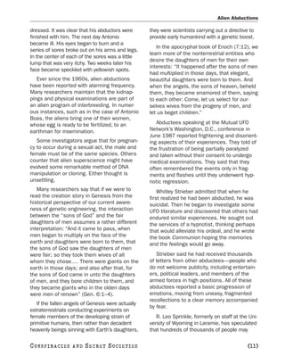 Alien Abductions

dressed. It was clear that his abductors were      they were scientists carrying out a directive to
finished with him. The next day Antonio            provide early humankind with a genetic boost.
became ill. His eyes began to burn and a
                                                      In the apocryphal book of Enoch (7:12), we
series of sores broke out on his arms and legs.
                                                   learn more of the nonterrestrial entities who
In the center of each of the sores was a little
                                                   desire the daughters of men for their own
lump that was very itchy. Two weeks later his
                                                   interests: “It happened after the sons of men
face became speckled with yellowish spots.
                                                   had multiplied in those days, that elegant,
   Ever since the 1960s, alien abductions          beautiful daughters were born to them. And
have been reported with alarming frequency.        when the angels, the sons of heaven, beheld
Many researchers maintain that the kidnap-         them, they became enamored of them, saying
pings and physical examinations are part of        to each other: Come, let us select for our-
an alien program of interbreeding. In numer-       selves wives from the progeny of men, and
ous instances, such as in the case of Antonio      let us beget children.”
Boas, the aliens bring one of their women,
whose egg is ready to be fertilized, to an            Abductees speaking at the Mutual UFO
earthman for insemination.                         Network’s Washington, D.C., conference in
                                                   June 1987 reported frightening and disorient-
   Some investigators argue that for pregnan-      ing aspects of their experiences. They told of
cy to occur during a sexual act, the male and      the frustration of being partially paralyzed
female must be of the same species. Others         and taken without their consent to undergo
counter that alien superscience might have         medical examinations. They said that they
evolved some remarkable method of DNA              often remembered the events only in frag-
manipulation or cloning. Either thought is         ments and flashes until they underwent hyp-
unsettling.                                        notic regression.
   Many researchers say that if we were to             Whitley Strieber admitted that when he
read the creation story in Genesis from the        first realized he had been abducted, he was
historical perspective of our current aware-       suicidal. Then he began to investigate some
ness of genetic engineering, the interaction       UFO literature and discovered that others had
between the “sons of God” and the fair             endured similar experiences. He sought out
daughters of men assumes a rather different        the services of a hypnotist, thinking perhaps
interpretation: “And it came to pass, when         that would alleviate his ordeal, and he wrote
men began to multiply on the face of the           the book Communion hoping the memories
earth and daughters were born to them, that        and the feelings would go away.
the sons of God saw the daughters of men
were fair; so they took them wives of all             Strieber said he had received thousands
whom they chose.… There were giants on the         of letters from other abductees—people who
earth in those days; and also after that, for      do not welcome publicity, including entertain-
the sons of God came in unto the daughters         ers, political leaders, and members of the
of men, and they bore children to them, and        armed forces in high positions. All of these
they became giants who in the olden days           abductees reported a basic progression of
were men of renown” (Gen. 6:1–4).                  emotions, moving from uneasy, fragmented
                                                   recollections to a clear memory accompanied
   If the fallen angels of Genesis were actually
                                                   by fear.
extraterrestrials conducting experiments on
female members of the developing strain of            R. Leo Sprinkle, formerly on staff at the Uni-
primitive humans, then rather than decadent        versity of Wyoming in Laramie, has speculated
heavenly beings sinning with Earth’s daughters,    that hundreds of thousands of people may

C O NS PI R AC I E S   AND   SECRET SOCIETIES                                                   [11]
 