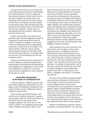 Abraham Lincoln, Assassination of

    Lincoln’s first choice for his running mate    Richmond and free more than 1,500 Union
in the 1864 election had been radical Repub-       officers and 10,000 enlisted men held pris-
lican Hannibal Hamlin, then he asked war           oner there. President Lincoln personally
hero General Benjamin Butler to join him on        endorsed the raid because of the pressure
the slate. However, the consensus in the           he received daily from people protesting the
Republican Party held that the radical views       Confederate treatment of the Union soldiers
of both Hamlin and Butler would be unpopu-         in the swampy prison camp. On February 28,
lar with those voters who had previously sup-      1864, Kilpatrick led 3,600 cavalry troopers
ported the Democratic Party in the North and       across the Rapidan River, riding south toward
that Johnson would be a better choice to           Richmond. The following day, twenty-one-year-
demonstrate that the southern states were          old Colonel Ulric Dahlgren, who had lost his
still part of the Union.                           right leg at Gettysburg, took 460 men to the
   Lincoln had had little to do with his vice      west to cross the James River, intending to
president after Johnson disgraced himself on       circle undetected to Richmond’s lightly
Inauguration Day by being drunk when he            defended southern portals. Kilpatrick would
made his speech to Congress. Slurring his          engage the main force of Confederates while
words and making numerous inappropriate            Dahlgren freed the prisoners.
comments, Johnson had to be helped to his             Unfortunately for the Union prisoners, the
seat by Hamlin. With the memory of this            James River was too high to cross at the
embarrassment clearly in mind, Mary Todd           appointed place, so Dahlgren continued
Lincoln felt certain that the “miserable inebri-   toward Richmond on the wrong side of the
ate Johnson” had something to do with her          river and was confronted by southern militia-
husband’s death.                                   men. When Kilpatrick, a leader so devoid of
   Johnson was cleared of any involvement in       skill that his men had nicknamed him “Kill-
Lincoln’s death by a special Congressional         Cavalry,” met resistance at Richmond’s outer
Assassination Committee formed specifically        defenses, he ordered a hasty retreat. Left to
to investigate him. Regardless of the Commit-      flounder on their own without the main body
tee’s declaration of Johnson’s innocence,          of cavalry, Dahlgren’s men headed back
many Americans regarded him with suspicion         toward Union lines in a freezing rain. On
for decades to come.                               March 2, Dahlgren was killed in a Confeder-
                                                   ate ambush.
          Lincoln Was Assassinated                     The story of the ill-fated campaign wouldn’t
     as the Result of a Confederate Plot           rate more than a footnote in the annals of
   It seemed logical in 1865 to assume that        the Civil War if what has come to be known
John Wilkes Booth was acting within a much         as the Dahlgren Papers had not been
larger circle of Confederate conspirators who      retrieved from the young colonel’s inside coat
would consider Lincoln a legitimate wartime        pocket. Captain Edward Halbach skimmed
target for assassination.                          over the orders outlining the details of the
                                                   failed raid—then he became appalled and
   A plan to blow up the White House, with
                                                   could hardly believe his senses when he read
Lincoln and his cabinet along with it, gained
                                                   that the actual objective of the raid was to
some impetus after the South was shaken by
                                                   burn Richmond to the ground and to kill Presi-
the letters found in the pocket of the
                                                   dent Jefferson Davis and his entire cabinet.
youngest colonel in the Union army. In the
winter of 1864, Union brigadier general Hugh          Halbach immediately brought the incendi-
Judson Kilpatrick conceived a plan to raid         ary papers to General Robert E. Lee, who had

[266]                                              C O NS PI R AC I E S   AND   SECRET SOCIETIES
 