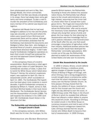 Abraham Lincoln, Assassination of

them photocopied and sent to Maj. Gen.             powerful British bankers, the Rothschilds.
George Meade, the Union commander.                 According to those who believe this assassi-
Although the Civil War was bloody and ghastly      nation theory, the Rothschilds had offered
in its scope, there had always been some gal-      loans to the Lincoln administration at very
lantry and honor employed. To plan a raid to       high interest, assuming that the Union had
murder the president of the Confederacy and        no choice other than to accept their outra-
every member of his cabinet was beyond out-        geous terms. The frugal and resourceful fron-
rageous.                                           tiersman spirit in Lincoln caused him to
                                                   refuse the Rothschilds’ offer and to acquire
   Kilpatrick told Meade that he had read
                                                   the necessary funds elsewhere. Although his
Dahlgren’s address to his men and the photo-
                                                   refusal only stung their sense of pride and
copy was accurate up to the point where the
                                                   greed, the true reason for their planning his
orders were issued to burn Richmond and
                                                   assassination was their knowledge that Lin-
assassinate Davis and his cabinet. Although
                                                   coln’s policies indicated a mild reconstruction
the Union commanders protested that the
                                                   of the South after the war, one that would
Confederacy had doctored the documents and
                                                   encourage a resumption of agriculture rather
Dahlgren’s father, Rear Adm. John Dahlgren, a
                                                   than industry. Additional postwar policies like-
personal friend of Lincoln’s, pronounced them
                                                   ly under Lincoln would have destroyed the
“a bare-faced atrocious forgery,” it didn’t take
                                                   Rothschilds’ commodity speculations. With
long for Confederate intelligence operatives to
                                                   Lincoln out of the way, the Rothschilds
learn that Lincoln himself had endorsed the
                                                   planned to exploit the weaknesses of the
raid and had approved Colonel Dahlgren as
                                                   United States and take over its economy.
one of its leaders.
   In this conspiracy theory of Lincoln’s            Lincoln Was Assassinated by the Jesuits
assassination, Booth becomes a rebel agent
working under orders of Judah Benjamin, the            In 1856 in Urbana, Illinois, Lincoln defend-
Confederate secretary of state, in plots first     ed Charles Chiniquy, a rebellious priest,
to bomb the White House (which failed when         against charges of slander brought by the
Thomas F. Harney, the scheme’s explosives          friends of Bishop O’Regan of Chicago, with
expert, was captured on April 10), then to         whom Chiniquy had a strong disagreement.
assassinate Lincoln, which succeeded on            Lincoln brought about a compromise settle-
April 14, 1865. The Confederate Plot hypoth-       ment that the priest interpreted as a major
esis has been given more credence in recent        victory over the Roman Catholic Church. As
decades. A grand Confederate conspiracy is         time passed, Chiniquy feared that the
detailed by William A. Tidwell, James O. Hall,     Jesuits, the soldiers of Jesus, resented Lin-
and David Winfred Gaddy in their book Come         coln for this triumph over the church and
Retribution: The Confederate Secret Service        might one day attempt to even the score. In
and the Assassination of Lincoln (1988). Tid-      1886 Chiniquy wrote Fifty Years in the Church
well expands the evidence in his 1995 work         of Rome in which he revealed that Jefferson
April ’65: Confederate Covert Action in the        Davis had offered a million dollars to anyone
American Civil War.                                who would kill Lincoln. According to Chiniquy,
                                                   he visited Lincoln in the White House on
                                                   numerous occasions and tried to warn of the
 The Rothschilds and International Bankers
                                                   Catholic Church’s antagonism toward him.
         Arranged Lincoln’s Death
                                                   Later, Chiniquy learned that the Jesuits
  In this conspiracy scenario, John Wilkes         trained John Wilkes Booth to become their
Booth was the hit man, the hired gun, for the      tool of assassination. In 1906 Chiniquy

C O NS PI R AC I E S   AND   SECRET SOCIETIES                                                [267]
 