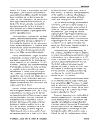 Lusitania

Ireland. The sinking of a passenger ship and       of Great Britain or its allies must “do so at
the loss of 1,195 lives was instrumental in        their own risk.” It was later learned that some
causing the United States to enter World War       of the wealthiest and most influential pas-
I and to declare war on Germany and its            sengers had been warned that a U-boat
allies. For over ninety years, the question has    attack was likely against the Lusitania.
been argued whether Winston Churchill, as             Captain Walther Schweiger, commander of
Lord of the British Admiralty, manipulated         submarine U-20, released one torpedo at a
events to arrange for the liner’s sinking in       distance of seven hundred yards and saw it
order to create an incident that would con-        strike the Lusitania and trigger a second vio-
vince the United States to participate in the      lent explosion. Upon seeing the second
conflict against Germany.                          explosion, Schweiger felt justified in having
    The Lusitania and its sister ship, the Mau-    torpedoed the passenger vessel, for it was
retania, were considerably smaller and less        obviously carrying munitions under assumed
luxurious than the Olympic and Britannic of        cargo designations. The Lusitania rolled over
the rival White Star Line, but they were much      and sank in about eighteen minutes. Res-
faster and enabled Cunard to provide a week-       cuers from Queenstown, Ireland, managed to
ly transatlantic departure schedule with just      save 734 from the cold seawater.
two vessels. When the Lusitania sank, she             The Germans had guessed correctly, for
was on her 202d crossing of the Atlantic.          the Lusitania, under the descriptions of bales
    Shortly after World War I began, the British   of fur and boxes of cheese, carried in its hold
established a blockade of Germany that was         millions of rounds of rifle ammunition, 1,250
eventually responsible for the death by star-      cases of shrapnel shells, and forty-six tons of
vation, malnutrition, and disease of 750,000       aluminum powder for the Woolrich Arsenal.
Germans. Germany’s only hope of destroying         The British and American governments
the blockade was to sink as many warships          accused the U-boat of having launched a sec-
as possible, and the feared U-boats were           ond torpedo at the sinking passenger ship,
very effective in striving to attain that goal.    but the Germans steadfastly denied doing
The Lusitania, a luxury passenger liner and        so, claiming the munitions on board had
cargo ship, was immune from attack, as were        caused the second explosion.
all passenger ships—unless they were sus-              If Churchill had engineered the destruction
pected of violating the agreement that such        of one of Britain’s finest ships and of 1,195
vessels would not transport ammunition and         lives (among them 128 Americans) in a sacri-
explosives to Great Britain.                       ficial act intended to bring the United States
   German intelligence had suspected the           into the war, he had succeeded, for the Yanks
fast-moving ships of the Cunard Line of carry-     saw the sinking of the Lusitania as another
ing contraband munitions, and the German           barbaric attack by the “Huns.”
embassy in the United States issued a public           Conspiracy theorists counter that the British
warning to travelers intending to embark for       Admiralty, under Churchill’s direction, was well
Great Britain that a state of war existed          aware that the German U-boat command had
between Germany and its allies and Great           issued a warning to all passenger ships that
Britain and its allies, and the “zone of war”      they must travel at their own risk. The Admiralty
included the waters adjacent to the British        was also informed that the U-boat responsible
Isles. Vessels flying the British flag were        for sinking two ships in recent days was still
“liable to destruction in those waters,” and       lurking in the waters off the southern coast of
passengers who chose to travel on the ships        Ireland, the path the Lusitania was scheduled

C O NS PI R AC I E S   AND   SECRET SOCIETIES                                                 [269]
 