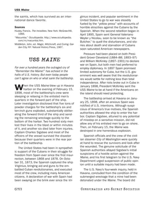 USS Maine

the saints, which has survived as an inter-                ginius incident, and popular sentiment in the
national dance favorite.                                   United States to go to war was steadily
                                                           fueled by the “yellow press” with accounts of
Sources                                                    horrible atrocities against the Cubans by the
Huxley, Francis. The Invisibles. New York: McGraw-Hill,    Spanish. When the second rebellion began in
   1966.                                                   April 1895, Spain sent General Valeriano
“Macumba.” Occultopedia. http://www.occultopedia.          Weyler y Nicolau, soon to be known as “the
   com/m/macumba.htm.
                                                           Butcher,” to quell the disturbances, and sto-
Middleton, John, ed. Magic, Witchcraft, and Curing. Gar-   ries about death and starvation of Cubans
   den City, NY: Natural History Press, 1967.
                                                           soon saturated American newspapers.
                                                              Pressure had been placed on both Presi-
                                                           dent Grover Cleveland (1884–88; 1893–97)
             USS MAINE                                     and William McKinley (1897–1901) to declare
                                                           war on Spain, but both men had preferred to
For over a hundred years the outraged cry of               employ diplomacy. In 1897 Spain promised
“Remember the Maine!” has echoed in the                    limited autonomy for Cuba, but the U.S. gov-
halls of U.S. history. But even today people               ernment was well aware that the revolutionar-
can’t agree on who or what sank the battleship.            ies would settle for nothing less than total
                                                           independence. After riots broke out in Cuba in
        hen the USS Maine blew up in Havana
W       harbor on the evening of February 15,
1898, most of the battleship’s crew were
                                                           January 1898, President McKinley sent the
                                                           USS Maine to be at hand if the Americans on
                                                           the island should need protecting.
sleeping or relaxing in the enlisted men’s
                                                              The battleship arrived at Havana on Janu-
quarters in the forward part of the ship.
                                                           ary 25, 1898, after an anxious Spain was
Later investigation disclosed that five tons of
                                                           notified of U.S. intentions. Although suspi-
powder charges for the battleship’s six and
                                                           cious of America’s true motives, the Spanish
ten-inch guns exploded, substantially obliter-
                                                           authorities allowed the ship to enter the har-
ating the forward third of the ship and send-
                                                           bor. Captain Sigsbee, attuned to any potential
ing the remaining wreckage quickly to the
                                                           of misstep on a sensitive mission, did not
bottom of the harbor. Two hundred sixty men
                                                           allow any of his enlisted men to go on shore.
lost their lives in the blast or within minutes
                                                           Then, on February 15, the Maine was
of it, and another six died later from injuries.
                                                           destroyed in one horrendous explosion.
Captain Charles Sigsbee and most of the
officers of the vessel survived the disaster                  Spanish officials and the crew of the civil-
because their quarters were in the rear por-               ian steamer City of Washington were quickly
tion of the battleship.                                    at hand to rescue the survivors and look after
    The United States had been in sympathet-               the wounded. The genuine solicitude of the
ic support of the Cubans in their struggle for             Spanish authorities allayed Sigsbee’s initial
freedom from Spain ever since the first insur-             suspicions of a hostile action against the
rection, between 1868 and 1878. On Octo-                   Maine, and his first telegram to the U.S. Navy
ber 31, 1873, the Spanish captured the ship                Department urged suspension of public opin-
Virginius, bringing aid and guns to the em-                ion until a suitable inquiry had been made.
battled Cuban revolutionaries, and executed                  The U.S. Navy’s four-week inquiry, held in
most of the crew, including many American                  Havana, concluded from the condition of the
citizens. A declaration of war with Spain had              submerged wreckage that a mine had been
been swaying on the brink ever since the Vir-              detonated under the Maine. The board did

[272]                                                      C O NS PI R AC I E S   AND   SECRET SOCIETIES
 