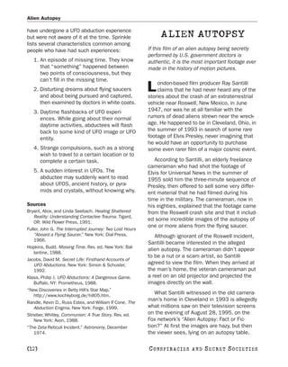 Alien Autopsy

have undergone a UFO abduction experience
but were not aware of it at the time. Sprinkle                 ALIEN AUTOPSY
lists several characteristics common among
people who have had such experiences:                     If this film of an alien autopsy being secretly
                                                          performed by U.S. government doctors is
   1. An episode of missing time. They know               authentic, it is the most important footage ever
      that “something” happened between                   made in the history of motion pictures.
      two points of consciousness, but they
      can’t fill in the missing time.
                                                              ondon-based film producer Ray Santilli
   2. Disturbing dreams about flying saucers
      and about being pursued and captured,
                                                          L   claims that he had never heard any of the
                                                          stories about the crash of an extraterrestrial
      then examined by doctors in white coats.            vehicle near Roswell, New Mexico, in June
   3. Daytime flashbacks of UFO experi-                   1947, nor was he at all familiar with the
      ences. While going about their normal               rumors of dead aliens strewn near the wreck-
      daytime activities, abductees will flash            age. He happened to be in Cleveland, Ohio, in
      back to some kind of UFO image or UFO               the summer of 1993 in search of some rare
      entity.                                             footage of Elvis Presley, never imagining that
                                                          he would have an opportunity to purchase
   4. Strange compulsions, such as a strong               some even rarer film of a major cosmic event.
      wish to travel to a certain location or to
      complete a certain task.                               According to Santilli, an elderly freelance
                                                          cameraman who had shot the footage of
   5. A sudden interest in UFOs. The                      Elvis for Universal News in the summer of
      abductee may suddenly want to read                  1955 sold him the three-minute sequence of
      about UFOS, ancient history, or pyra-               Presley, then offered to sell some very differ-
      mids and crystals, without knowing why.             ent material that he had filmed during his
                                                          time in the military. The cameraman, now in
Sources                                                   his eighties, explained that the footage came
Bryant, Alice, and Linda Seebach. Healing Shattered       from the Roswell crash site and that it includ-
    Reality: Understanding Contactee Trauma. Tigard,
    OR: Wild Flower Press, 1991.
                                                          ed some incredible images of the autopsy of
                                                          one or more aliens from the flying saucer.
Fuller, John G. The Interrupted Journey: Two Lost Hours
    “Aboard a Flying Saucer.” New York: Dial Press,          Although ignorant of the Roswell incident,
    1966.
                                                          Santilli became interested in the alleged
Hopkins, Budd. Missing Time. Rev. ed. New York: Bal-
                                                          alien autopsy. The cameraman didn’t appear
    lantine, 1988.
                                                          to be a nut or a scam artist, so Santilli
Jacobs, David M. Secret Life: Firsthand Accounts of
    UFO Abductions. New York: Simon & Schuster,           agreed to view the film. When they arrived at
    1992.                                                 the man’s home, the veteran cameraman put
Klass, Philip J. UFO Abductions: A Dangerous Game.        a reel on an old projector and projected the
    Buffalo, NY: Prometheus, 1988.                        images directly on the wall.
“New Discoveries in Betty Hill’s Star Map.”
    http://www.kochkyborg.de/hill05.htm.
                                                             What Santilli witnessed in the old camera-
                                                          man’s home in Cleveland in 1993 is allegedly
Randle, Kevin D., Russ Estes, and William P Cone. The
                                            .
    Abduction Enigma. New York: Forge, 1999.              what millions saw on their television screens
Strieber, Whitley. Communion: A True Story. Rev. ed.      on the evening of August 28, 1995, on the
    New York: Avon, 1988.                                 Fox network’s “Alien Autopsy: Fact or Fic-
“The Zeta Reticuli Incident.” Astronomy, December         tion?” At first the images are hazy, but then
    1974.                                                 the viewer sees, lying on an autopsy table,

[12]                                                      C O NS PI R AC I E S   AND   SECRET SOCIETIES
 