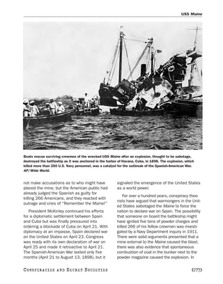 USS Maine




Boats rescue surviving crewmen of the wrecked USS Maine after an explosion, thought to be sabotage,
destroyed the battleship as it was anchored in the harbor of Havana, Cuba, in 1898. The explosion, which
killed more than 250 U.S. Navy personnel, was a catalyst for the outbreak of the Spanish-American War.
AP/Wide World.


not make accusations as to who might have                signaled the emergence of the United States
placed the mine, but the American public had             as a world power.
already judged the Spanish as guilty for
                                                             For over a hundred years, conspiracy theo-
killing 266 Americans, and they reacted with
                                                         rists have argued that warmongers in the Unit-
outrage and cries of “Remember the Maine!”
                                                         ed States sabotaged the Maine to force the
   President McKinley continued his efforts              nation to declare war on Spain. The possibility
for a diplomatic settlement between Spain                that someone on board the battleship might
and Cuba but was finally pressured into                  have ignited five tons of powder charges and
ordering a blockade of Cuba on April 21. With            killed 266 of his fellow crewmen was investi-
diplomacy at an impasse, Spain declared war              gated by a Navy Department inquiry in 1911.
on the United States on April 23. Congress               There were solid arguments presented that a
was ready with its own declaration of war on             mine external to the Maine caused the blast;
April 25 and made it retroactive to April 21.            there was also evidence that spontaneous
The Spanish-American War lasted only five                combustion of coal in the bunker next to the
months (April 21 to August 13, 1898), but it             powder magazine caused the explosion. In

C O NS PI R AC I E S   AND   SECRET SOCIETIES                                                         [273]
 