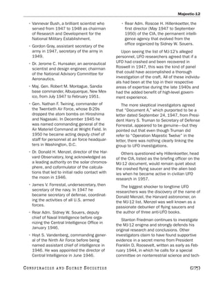 Majestic-12

   • Vannevar Bush, a brilliant scientist who          • Rear Adm. Roscoe H. Hillenkoetter, the
     served from 1947 to 1948 as chairman                first director (May 1947 to September
     of Research and Development for the                 1950) of the CIA, the permanent intelli-
     National Military Establishment.                    gence agency that evolved from the
                                                         office organized by Sidney W. Souers.
   • Gordon Gray, assistant secretary of the
     army in 1947, secretary of the army in            Upon seeing the list of MJ-12’s alleged
     1949.                                          personnel, UFO researchers agreed that if a
   • Dr. Jerome C. Hunsaker, an aeronautical        UFO had crashed and been recovered in
     scientist and design engineer, chairman        Roswell in 1947, this was the kind of panel
     of the National Advisory Committee for         that could have accomplished a thorough
     Aeronautics.                                   investigation of the craft. All of these individu-
                                                    als had been at the top in their respective
   • Maj. Gen. Robert M. Montague, Sandia           areas of expertise during the late 1940s and
     base commander, Albuquerque, New Mex-          had the added benefit of high-level govern-
     ico, from July 1947 to February 1951.          ment experience.
   • Gen. Nathan F. Twining, commander of              The more skeptical investigators agreed
     the Twentieth Air Force, whose B-29s           that “Document A,” which purported to be a
     dropped the atom bombs on Hiroshima            letter dated September 24, 1947, from Presi-
     and Nagasaki. In December 1945 he              dent Harry S. Truman to Secretary of Defense
     was named commanding general of the            Forrestal, appeared to be genuine—but they
     Air Materiel Command at Wright Field. In       pointed out that even though Truman did
     1950 he became acting deputy chief of          refer to “Operation Majestic Twelve” in the
     staff for personnel at air force headquar-     letter, there was nothing clearly linking the
     ters in Washington, D.C.                       group to UFO investigations.
   • Dr. Donald H. Menzel, director of the Har-        Others questioned why Hillenkoetter, head
     vard Observatory, long acknowledged as         of the CIA, listed as the briefing officer on the
     a leading authority on the solar chromos-      MJ-12 document, would remain quiet about
     phere, and coformulator of the calcula-        the crashed flying saucer and the alien bod-
     tions that led to initial radio contact with   ies when he became active in civilian UFO
     the moon in 1946.                              research in 1957.
   • James V. Forrestal, undersecretary, then          The biggest shocker to longtime UFO
     secretary of the navy. In 1947 he              researchers was the discovery of the name of
     became secretary of defense, coordinat-        Donald Menzel, the Harvard astronomer, on
     ing the activities of all U.S. armed           the MJ-12 list. Menzel was well known as a
     forces.                                        passionate debunker of flying saucers and
   • Rear Adm. Sidney W. Souers, deputy             the author of three anti-UFO books.
     chief of Naval Intelligence before orga-
                                                       Stanton Friedman continues to investigate
     nizing the Central Intelligence Office in
                                                    the MJ-12 enigma and strongly defends his
     January 1946.
                                                    original research and conclusions. Other
   • Hoyt S. Vandenberg, commanding gener-          investigators claim to have found supportive
     al of the Ninth Air Force before being         evidence in a secret memo from President
     named assistant chief of intelligence in       Franklin D. Roosevelt, written as early as Feb-
     1946. He was appointed the director of         ruary 1944, in which he calls for a special
     Central Intelligence in June 1946.             committee on nonterrestrial science and tech-

C O NS PI R AC I E S   AND   SECRET SOCIETIES                                                   [275]
 