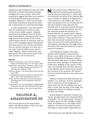 Malcolm X, Assassination of

nology and urges that group to face the reality                   o one will ever know if Malcolm X sus-
that Earth is not the only planet harboring
intelligent life in the universe. Some UFO
                                                             N    pected that something was wrong that
                                                             Sunday afternoon, February 21, 1965, when
researchers suggest that there was a crash of                he arrived with his family at the Audubon Ball-
an extraterrestrial spaceship near Cape                      room in Harlem to speak at an Organization
Girardeau, Missouri, in 1941 that prompted                   of Afro-American Unity (OAAU) rally. Only a
astonished scientists to evaluate the poten-                 week had passed since the controversial mili-
tial in discovering such advanced technology.                tant black leader’s home had been fire-
    In spite of defenders in the UFO research                bombed, and he must have noticed that there
field, the authenticity of the MJ-12 docu-                   were no police inside the ballroom and only
ments remains highly suspect. Skeptical                      two stationed outside the entrance. For
researchers have labeled them as clearly                     Brother Malcolm, an assassination attempt
false and fraudulent, pointing out that a thor-              was always a possibility, and he never turned
ough search of the records of the Truman                     down police protection. There were four hun-
administration reveals no executive order for                dred men and women crowded into the ball-
such a UFO investigative group. Researchers                  room, but none of the dark-suited Nation of
who have served in the military have stated                  Islam guards standing near the stage and at
that the clearest indication of a hoax lies in               the back of the room had bothered to search
the many incorrect military terms used in                    anyone for weapons.
these allegedly “official” documents, sug-                      Later Malcolm’s pregnant wife, Betty
gesting that the creators of the papers had                  Shabazz (when Malcolm X returned from
never served in the armed forces.                            Africa in June 1964, he became an orthodox
                                                             Muslim, El-Hajj Malik El-Shabazz), would be
Sources                                                      told that there were dozens of police officers
Beckley, Timothy Green. MJ-12 and the Riddle of
                                                             across the street, waiting in a hospital, posi-
    Hangar 18. New Brunswick, NJ: Inner Light, 1989.
Berliner, Don, and Stanton T. Friedman. Crash at Coro-
                                                             tioned there allegedly at the request of Mal-
    na: The U.S. Military Retrieval and Cover-up of a        colm, who had told them that their presence
    UFO. New York: Marlowe, 1992.                            in the ballroom would create tension among
Friedman, Stanton T. Top Secret/Majic. New York: Mar-        the members of the audience. She denied
    lowe, 1996.                                              that her husband would ever have made such
“The Majestic Documents: Evidence That We Are Not            a request.
    Alone.” http://www.majesticdocuments.com.
Randle, Kevin D. Case MJ-12: The True Story behind              Malcolm X waited with Betty and their four
    the Government’s UFO Conspiracies. New York:             children in an anteroom until the rally began,
    Avon, 2002.
                                                             then he asked two of his bodyguards to
Story, Ronald D., ed. The Encyclopedia of Extraterrestrial
                                                             escort them out into the ballroom and seat
    Encounters. New York: New American Library, 2001.
                                                             them in a box near the front of the stage. His
Strieber, Whitley. Majestic. New York: Berkley, 1990.
                                                             bodyguards noticed that Malcolm seemed
                                                             nervous and irritable.

     MALCOLM X,                                                 Brother Benjamin Goodman finished mak-
                                                             ing the opening speech and introduced Broth-
  ASSASSINATION OF                                           er Malcolm. The civil rights leader, founder of
                                                             the OAAU, got to his feet, managed a slight
Who assassinated the controversial black                     smile, and walked out on the stage to loud
leader—the FBI, the Nation of Islam, the mob,                applause. He went to the podium and had
or one of his best friends?                                  only begun to speak when a fight broke out

[276]                                                        C O NS PI R AC I E S   AND   SECRET SOCIETIES
 