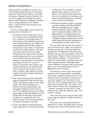 Malcolm X, Assassination of

crowd somehow managed to escape, even                    at Malcolm X for his effective crusade
after being knocked down by an undercover                against drugs, alcohol, and crime in
policeman named Gene Roberts, a member                   Harlem. The militant black leader had
of Bureau of Special Services. Roberts then              been very successful in cleaning up the
ran to the stage and attempted to resusci-               streets and replacing slums with black
tate the fallen Malcolm. Bodyguards stepped              pride and black businesses.
aside, recognizing Roberts as “Brother                4. Perhaps the greater number of conspira-
Gene,” a police officer who had grown very               cy theorists vote for the FBI’s COINTEL-
close to Malcolm.                                        PRO and recall FBI director J. Edgar
  Now the mystery begins. Who ordered the                Hoover’s mandate to get the goods on
assassination of Malcolm X?                              and/or dispose of radical, militant civil
                                                         rights groups or war protestors by any
  1. The Nation of Islam (NOI) came first to
                                                         means necessary. COINTELPRO (counter-
     the minds of many of Malcolm’s follow-
                                                         intelligence program) agents were to neu-
     ers. In addition to the Organization of
                                                         tralize subversive political organizations
     Afro-American Unity, Malcolm had found-
                                                         and dissidents through covert means.
     ed the Muslim Mosque, Inc. (MMI), and
     many believed that the NOI’s leaders              The first edition of the New York Herald Tri-
     were jealous of his ability to recruit their   bune for February 22, 1965, was printed on
     members into MMI. Malcolm, who had             Sunday evening, just a few hours after the
     once been extremely close to Elijah            assassination of Malcolm X, for distribution
     Muhammed, the head of NOI, had later           Monday morning. The top headline in the first
     publicly denounced him as an adulterer.        edition read, “Malcolm X Slain by Gunmen as
     In turn, Muhammed had denounced                400 in Ballroom Watch.” The lead article,
     Malcolm for deviating from the peaceful        written by Jimmy Breslin, mentioned two sus-
     teachings of the Qur’an. Louis Far-            pects rescued by police: Talmadge Hayer,
     rakhan, a prominent NOI minister, told         taken to Bellevue Hospital under heavy police
     Muslims that those who followed Mal-           guard, and an unnamed person taken to
     colm X would be led to hell or to their        Wadsworth Avenue Precinct.
     doom. However, after Malcolm’s assas-             The afternoon edition of the same paper
     sination, Farrakhan publicly apologized        appeared with its top headline unchanged,
     to Betty Shabazz.                              but the two suspects had become one—and
  2. After researching more than 300,000            Breslin’s story was rewritten to exclude the
     pages of declassified FBI and CIA docu-        unnamed suspect. The first edition of the
     ments, Karl Evanzz, author of The Judas        New York Times similarly proclaimed, “Police
     Factor: The Plot to Kill Malcolm X,            Hold Two for Questioning.” The name of the
     believes that the assassination was            police officer, Thomas Hoy, who grabbed the
     arranged by Malcolm’s former friend            “suspect” was given as well. But in a later
     John Ali, an agent/informer for an intelli-    edition of the Times the headline read: “One
     gence agency. Although Malcolm did not         Is Held in Killing.”
     believe that Ali had been responsible             Three men were seen firing at nearly point-
     for Malcolm’s suspension from the              blank range on Malcolm X. Where did two of
     Nation of Islam, Ali rose to the position      them go?
     of national secretary of the NOI.                Three men were eventually arrested for
  3. Some investigators remembered how              Malcolm X’s murder. Talmadge Hayer, Norman
     angry organized crime bosses had been          3X Butler, and Thomas 15X Johnson were all

[278]                                               C O NS PI R AC I E S   AND   SECRET SOCIETIES
 