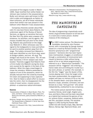 The Manchurian Candidate

convicted of first degree murder in March                “Malcolm X Assassination: The Disappearing Sus-
1966. Hayer testified that neither Butler nor              pect.” Memory Hole. http://www.thememoryhole.
                                                           org/deaths/x-suspects.htm.
Johnson was involved in the assassination.
                                                         Malcolm-X.org. http://www.malcolm-x.org.
Butler and Johnson were well known to Mal-
colm’s aides and bodyguards as Nation of
Islam enforcers, yet all of these individuals
swore that neither man was present in the
ballroom when Malcolm X was assassinated.
                                                            THE MANCHURIAN
   Conspiracy theorists wonder about Mal-                     CANDIDATE
colm X’s new best friend, Gene Roberts, the
undercover agent of the Bureau of Secret                 The idea of programming a hypnotically condi-
Services, an agency so secretive that even               tioned, drug-controlled assassin to kill was born
the New York City police were unaware of its             in a novel and a motion picture. Another
existence, its activities, and its agents. Wit-          instance of life imitating art.
nesses recalled that just prior to the shoot-
                                                              he 1962 motion picture The Manchurian
ing, Roberts was positioned on the stage
near Malcolm X. Other witnesses saw him                  T    Candidate, directed by John Franken-
                                                         heimer, with a screenplay by George Axelrod
signal to the bodyguards to move just before
he went to another position away from the                based on a novel by Richard Condon, has
stage. The bullets removed from Malcolm’s                become synonymous with “programmed
body were identified as one 9-mm slug, sever-            assassin.” Someone who has been hypno-
al shotgun pellets, and one .45 slug. The                tized, brainwashed, drugged, or conditioned
shotgun was found at the scene. The .45 was              through a combination of mind-control tech-
later recovered. A 9-mm weapon was never                 niques to become a killer without being
located. Theorists suggest that Roberts fired            aware of his or her lethal programming is
a 9-mm bullet into Malcolm during the diver-             referred to as a “Manchurian Candidate.” The
sion caused by the agents in the back of the             assassin will be “triggered” into entering a
ballroom. When the angry crowd began to                  trance state and committing the murder by a
chase the shooters, Roberts pretended to                 key word, phrase, or symbol. (For example, in
capture of one of the assassins, whom he                 the film the “trigger” was the Queen of Dia-
actually rescued from the crowd by knocking              monds playing card.) Once the target victim
him down and appearing to have captured                  has been assassinated, the programmed
him. Next he faked a valiant effort to resusci-          subject will have no memory of his or her role
tate the victim, then he disappeared into the            in the dreadful deed—and quite likely will
mists of covert action, mission accom-                   become a dupe, arrested, convicted, and sen-
plished—a subversive radical eliminated.                 tenced as a crazy “lone gunman” who acted
                                                         independently, unattached to any conspiracy.
Sources                                                     The motion picture starred Frank Sinatra,
“Assassination of Malcolm X, Black Muslim: Plots, The-   Laurence Harvey, Janet Leigh, Angela Lans-
   ories, and Facts.” Crime Library. http://www.crime    bury, and Henry Silva and has been described
   library.com/terrorists_spies/assassins/Malcolm_x/
                                                         as a hybrid that combined the genres of hor-
   4.html.
                                                         ror, science fiction, suspense, political satire,
Breitman, George, Herman Porter, and Baxter Smith.
   The Assassination of Malcolm X. 3d ed. New York:      war film, and black comedy. The storyline
   Pathfinder Press, 1991.                               begins in 1952 during the Korean War
Malcolm X: A Research Site. http://www.brothermal-       (1950–53) with Sinatra (Capt./Maj. Bennett
   colm.net.                                             Marco), Harvey (Sgt. Raymond Shaw), and

C O NS PI R AC I E S   AND   SECRET SOCIETIES                                                       [279]
 