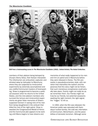 The Manchurian Candidate




Still from a brainwashing scene in The Manchurian Candidate (1962). United Artists/The Kobal Collection.


members of their platoon being betrayed by              memories of what really happened to his men
Chunjin (Henry Silva), their Korean interpreter.        and him on patrol and in Manchuria before
The infantrymen are ambushed, captured, and             they were released in Korea. The film pro-
whisked away by helicopter to Manchuria,                ceeds in pseudodocumentary style, with nar-
where they are subjected to mind-control                ration that intensifies the realism and the
experiments by extremely accomplished and               paranoia that this story might not be fiction,
very skillful Communist masters of brainwash-           that such monstrous conspiracies could actu-
ing. Shaw is programmed to become a politi-             ally take place. Events might not really be as
cal assassin when he returns to the United              we remember them. Our friends might not
States, and the nine platoon members who                truly be our friends, but potential assassins
survived the torture and mind-control experi-           awaiting the right moment, the right signal,
ments are given false memories of Shaw’s                the “trigger,” to kill us.
supposed heroism in saving nine of his men
from being slaughtered in the ambush that                   In 1962, when the film was released, the
killed the rest of the night patrol. Shaw is            American public was saturated with fears
awarded the Congressional Medal of Honor,               about nuclear bombs, the cold war, internation-
and the Communist plot appears to be work-              al Communism, McCarthyism, and the possi-
ing until Marco begins to have dreams and               bilities of domestic terrorism. Although some

[280]                                                   C O NS PI R AC I E S   AND   SECRET SOCIETIES
 