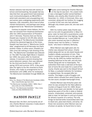 Manson Family

Korean veterans had returned with stories of                 rouble came looking for Charles Manson
torture and brainwashing, few people had any
idea that their own government had endorsed
                                                         T   on the day he was born. His unwed moth-
                                                         er was a teenaged hustler named Kathleen
such mind-control projects as MK-ULTRA in                Maddox, who shortly after Charlie’s birth on
which both volunteers and unsuspecting men               November 11, 1934, in Cincinnati, Ohio, was
and women were undergoing experiments with               convicted, along with her brother, for mugging
hypnosis, LSD, mescaline, and a host of other            a number of the men she had solicited.
mental mechanisms—and perhaps even being                 Although only sixteen years old, she was sent
programmed to be “Manchurian Candidates.”                to prison.
    Contrary to popular movie folklore, the film            With his mother jailed, baby Charlie was
was not removed from theatrical distribution             sent to live with his grandmother in West Vir-
after the 1963 assassination of President                ginia. Later he lived with a quarrelsome uncle
John F. Kennedy. Theories that Lee Harvey                and aunt who spent their time fighting. Neigh-
Oswald was inspired to kill JFK after attend-            bors recalled Manson as “a poor little kid
ing a showing of The Manchurian Candidate                who never received any love or affection.”
entered the paranoid legends of the times.               Charlie never met his father, a “Colonel
Oswald may have been a “Manchurian Candi-                Scott,” who lived in Ashland, Kentucky.
date” programmed to kill Kennedy, but that’s
another matter. In either event, Oswald’s ter-               When Manson was eight years old, his
rible crime did nothing to halt showing of the           mother was released from prison. Charlie
film. The Manchurian Candidate was telecast              trailed along with her as she drank heavily and
on The CBS Thursday Night Movie in Septem-               hustled a steady succession of men. They
ber 1965, two years after its theatrical                 lived in rundown apartments on the ugly side
release. It received a second showing that               of the city. By 1945 his mother had found a
same television season, then was telecast                traveling salesman to live with, and she took
for the third and fourth times on NBC in                 Charlie along with her to Indianapolis. The
spring 1974 and summer 1975. A few years                 authorities there took a cold look at the boy’s
later the rights to the film reverted to Frank           lack of home life and made him a ward of the
Sinatra, who made no arrangements for its                county. Charlie was sent to the Gibault School
distribution until 1988, when he rereleased              for Boys, a custodial institution for homeless
The Manchurian Candidate through MGM/UA.                 or wayward boys. He escaped after ten
                                                         months. This began a cycle of tougher and
Sources                                                  stricter reform schools from which Charlie, by
Dirks, Tim. Review of The Manchurian Candidate (1962).   his own count, escaped twenty-eight times.
    http://www.filmsite.org/manc.html.
                                                            Charles Manson was thirty-five years old
“The Manchurian Candidate (1962).” IMDb. http://
    www.imdb.com/title/tt0056218.
                                                         when he was arrested for the Tate-LaBianca
                                                         murders of August 9 and 10, 1969. Brown-
“Trivia for ‘The Manchurian Candidate.’” http://www.
    imdb.com/title/tt0056218/trivia.                     haired, brown-eyed, and slender, he had spent
                                                         twenty-two years of his life in state or federal
                                                         prisons. Uneducated, untrained, and scarcely
                                                         able to read, he had been in and out of prison
      MANSON FAMILY                                      for almost a quarter of a century. The only
                                                         things he learned while incarcerated were how
Because God, the Devil, and humanity are all             to steal cars, pass bad checks, and pimp. On
one, Charles Manson reasoned, it really doesn’t          those rare occasions when Manson was out
matter if you kill someone.                              of prison on parole, he found time to marry

C O NS PI R AC I E S   AND   SECRET SOCIETIES                                                      [281]
 