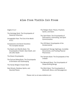 Also from Visible Ink Press


Angels A to Z                                    The Religion Book: Places, Prophets,
                                                   Saints, and Seers
The Astrology Book: The Encyclopedia of
  Heavenly Influences                            The Spirit Book: The Encyclopedia of
                                                   Clairvoyance, Channeling, and Spirit
Armageddon Now: The End of the World               Communication
  A to Z

Conspiracies and Secret Societies:               The UFO Book: Encyclopedia of the
  The Complete Dossier                             Extraterrestrial

The Death and Afterlife Book: The                Unexplained! Strange Sightings, Incredible
  Encyclopedia of Death, Near Death, and           Occurrences, and Puzzling Physical
  Life after Death                                 Phenomena

The Dream Encyclopedia                           The Vampire Book: The Encyclopedia of the
                                                   Undead
The Fortune-Telling Book: The Encyclopedia
  of Divination and Soothsaying
                                                 The Werewolf Book: The Encyclopedia of
The Handy Religion Answer Book                     Shape-Shifting Beings

Real Ghosts, Restless Spirits, and               The Witch Book: The Encyclopedia of
  Haunted Places                                   Witchcraft, Wicca, and Neo-paganism


                             Please visit us at www.visibleink.com
 