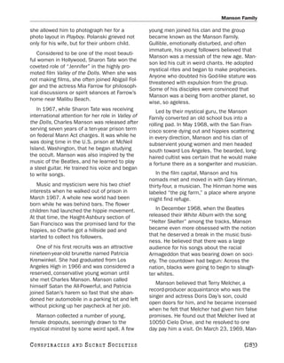Manson Family

she allowed him to photograph her for a             young men joined his clan and the group
photo layout in Playboy. Polanski grieved not       became known as the Manson Family.
only for his wife, but for their unborn child.      Gullible, emotionally disturbed, and often
                                                    immature, his young followers believed that
   Considered to be one of the most beauti-
                                                    Manson was a messiah of the new age. Man-
ful women in Hollywood, Sharon Tate won the
                                                    son led his cult in weird chants. He adopted
coveted role of “Jennifer” in the highly pro-
                                                    mystical rites and began to make prophecies.
moted film Valley of the Dolls. When she was
                                                    Anyone who doubted his God-like stature was
not making films, she often joined Abigail Fol-
                                                    threatened with expulsion from the group.
ger and the actress Mia Farrow for philosoph-
                                                    Some of his disciples were convinced that
ical discussions or spirit séances at Farrow’s
                                                    Manson was a being from another planet, so
home near Malibu Beach.
                                                    wise, so ageless.
   In 1967, while Sharon Tate was receiving            Led by their mystical guru, the Manson
international attention for her role in Valley of   Family converted an old school bus into a
the Dolls, Charles Manson was released after        rolling pad. In May 1968, with the San Fran-
serving seven years of a ten-year prison term       cisco scene dying out and hippies scattering
on federal Mann Act charges. It was while he        in every direction, Manson and his clan of
was doing time in the U.S. prison at McNeil         subservient young women and men headed
Island, Washington, that he began studying          south toward Los Angeles. The bearded, long-
the occult. Manson was also inspired by the         haired cultist was certain that he would make
music of the Beatles, and he learned to play        a fortune there as a songwriter and musician.
a steel guitar. He trained his voice and began
to write songs.                                        In the film capital, Manson and his
                                                    nomads met and moved in with Gary Hinman,
   Music and mysticism were his two chief           thirty-four, a musician. The Hinman home was
interests when he walked out of prison in           labeled “the pig farm,” a place where anyone
March 1967. A whole new world had been              might find refuge.
born while he was behind bars. The flower
children had launched the hippie movement.             In December 1968, when the Beatles
At that time, the Haight-Ashbury section of         released their White Album with the song
San Francisco was the promised land for the         “Helter Skelter” among the tracks, Manson
hippies, so Charlie got a hillside pad and          became even more obsessed with the notion
started to collect his followers.                   that he deserved a break in the music busi-
                                                    ness. He believed that there was a large
   One of his first recruits was an attractive      audience for his songs about the racial
nineteen-year-old brunette named Patricia           Armageddon that was bearing down on soci-
Krenwinkel. She had graduated from Los              ety. The countdown had begun: Across the
Angeles High in 1966 and was considered a           nation, blacks were going to begin to slaugh-
reserved, conservative young woman until            ter whites.
she met Charles Manson. Manson called
                                                       Manson believed that Terry Melcher, a
himself Satan the All-Powerful, and Patricia
                                                    record-producer acquaintance who was the
joined Satan’s harem so fast that she aban-
                                                    singer and actress Doris Day’s son, could
doned her automobile in a parking lot and left
                                                    open doors for him, and he became incensed
without picking up her paycheck at her job.
                                                    when he felt that Melcher had given him false
  Manson collected a number of young,               promises. He found out that Melcher lived at
female dropouts, seemingly drawn to the             10050 Cielo Drive, and he resolved to one
mystical minstrel by some weird spell. A few        day pay him a visit. On March 23, 1969, Man-

C O NS PI R AC I E S   AND   SECRET SOCIETIES                                               [283]
 