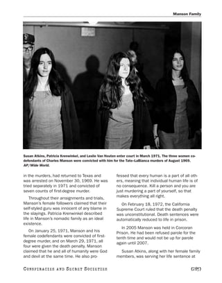 Manson Family




Susan Atkins, Patricia Krenwinkel, and Leslie Van Houten enter court in March 1971. The three women co-
defendants of Charles Manson were convicted with him for the Tate–LaBianca murders of August 1969.
AP/Wide World.

in the murders, had returned to Texas and              fessed that every human is a part of all oth-
was arrested on November 30, 1969. He was              ers, meaning that individual human life is of
tried separately in 1971 and convicted of              no consequence. Kill a person and you are
seven counts of first-degree murder.                   just murdering a part of yourself, so that
    Throughout their arraignments and trials,          makes everything all right.
Manson’s female followers claimed that their             On February 18, 1972, the California
self-styled guru was innocent of any blame in          Supreme Court ruled that the death penalty
the slayings. Patricia Krenwinkel described            was unconstitutional. Death sentences were
life in Manson’s nomadic family as an ideal            automatically reduced to life in prison.
existence.
                                                          In 2005 Manson was held in Corcoran
   On January 25, 1971, Manson and his                 Prison. He had been refused parole for the
female codefendants were convicted of first-           tenth time and would not be up for parole
degree murder, and on March 29, 1971, all              again until 2007.
four were given the death penalty. Manson
claimed that he and all of humanity were God             Susan Atkins, along with her female family
and devil at the same time. He also pro-               members, was serving her life sentence at

C O NS PI R AC I E S   AND   SECRET SOCIETIES                                                       [285]
 