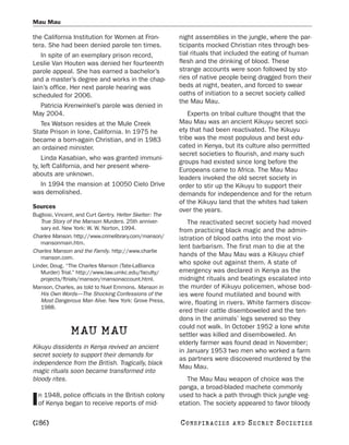 Mau Mau

the California Institution for Women at Fron-             night assemblies in the jungle, where the par-
tera. She had been denied parole ten times.               ticipants mocked Christian rites through bes-
   In spite of an exemplary prison record,                tial rituals that included the eating of human
Leslie Van Houten was denied her fourteenth               flesh and the drinking of blood. These
parole appeal. She has earned a bachelor’s                strange accounts were soon followed by sto-
and a master’s degree and works in the chap-              ries of native people being dragged from their
lain’s office. Her next parole hearing was                beds at night, beaten, and forced to swear
scheduled for 2006.                                       oaths of initiation to a secret society called
                                                          the Mau Mau.
  Patricia Krenwinkel’s parole was denied in
May 2004.                                                     Experts on tribal culture thought that the
  Tex Watson resides at the Mule Creek                    Mau Mau was an ancient Kikuyu secret soci-
State Prison in Ione, California. In 1975 he              ety that had been reactivated. The Kikuyu
became a born-again Christian, and in 1983                tribe was the most populous and best edu-
an ordained minister.                                     cated in Kenya, but its culture also permitted
                                                          secret societies to flourish, and many such
    Linda Kasabian, who was granted immuni-
                                                          groups had existed since long before the
ty, left California, and her present where-
                                                          Europeans came to Africa. The Mau Mau
abouts are unknown.
                                                          leaders invoked the old secret society in
  In 1994 the mansion at 10050 Cielo Drive                order to stir up the Kikuyu to support their
was demolished.                                           demands for independence and for the return
                                                          of the Kikuyu land that the whites had taken
Sources
                                                          over the years.
Bugliosi, Vincent, and Curt Gentry. Helter Skelter: The
   True Story of the Manson Murders. 25th anniver-           The reactivated secret society had moved
   sary ed. New York: W. W. Norton, 1994.                 from practicing black magic and the admin-
Charles Manson. http://www.crimelibrary.com/manson/       istration of blood oaths into the most vio-
   mansonmain.htm.
                                                          lent barbarism. The first man to die at the
Charles Manson and the Family. http://www.charlie
   manson.com.
                                                          hands of the Mau Mau was a Kikuyu chief
Linder, Doug. “The Charles Manson (Tate-LaBianca
                                                          who spoke out against them. A state of
   Murder) Trial.” http://www.law.umkc.edu/faculty/       emergency was declared in Kenya as the
   projects/ftrials/manson/mansonaccount.html.            midnight rituals and beatings escalated into
Manson, Charles, as told to Nuel Emmons. Manson in        the murder of Kikuyu policemen, whose bod-
   His Own Words—The Shocking Confessions of the          ies were found mutilated and bound with
   Most Dangerous Man Alive. New York: Grove Press,       wire, floating in rivers. White farmers discov-
   1988.
                                                          ered their cattle disemboweled and the ten-
                                                          dons in the animals’ legs severed so they
                                                          could not walk. In October 1952 a lone white
               MAU MAU                                    settler was killed and disemboweled. An
                                                          elderly farmer was found dead in November;
Kikuyu dissidents in Kenya revived an ancient
                                                          in January 1953 two men who worked a farm
secret society to support their demands for
                                                          as partners were discovered murdered by the
independence from the British. Tragically, black
                                                          Mau Mau.
magic rituals soon became transformed into
bloody rites.                                                The Mau Mau weapon of choice was the
                                                          panga, a broad-bladed machete commonly
  n 1948, police officials in the British colony          used to hack a path through thick jungle veg-
I of Kenya began to receive reports of mid-               etation. The society appeared to favor bloody

[286]                                                     C O NS PI R AC I E S   AND   SECRET SOCIETIES
 