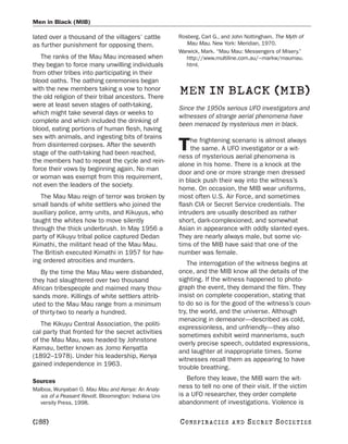 Men in Black (MIB)

lated over a thousand of the villagers’ cattle         Rosberg, Carl G., and John Nottingham. The Myth of
as further punishment for opposing them.                  Mau Mau. New York: Meridian, 1970.
                                                       Warwick, Mark. “Mau Mau: Messengers of Misery.”
   The ranks of the Mau Mau increased when                http://www.multiline.com.au/~markw/maumau.
they began to force many unwilling individuals            html.
from other tribes into participating in their
blood oaths. The oathing ceremonies began
with the new members taking a vow to honor
the old religion of their tribal ancestors. There
                                                       MEN IN BLACK (MIB)
were at least seven stages of oath-taking,
                                                       Since the 1950s serious UFO investigators and
which might take several days or weeks to
                                                       witnesses of strange aerial phenomena have
complete and which included the drinking of
                                                       been menaced by mysterious men in black.
blood, eating portions of human flesh, having
sex with animals, and ingesting bits of brains
                                                            he frightening scenario is almost always
from disinterred corpses. After the seventh
stage of the oath-taking had been reached,
                                                       T    the same. A UFO investigator or a wit-
                                                       ness of mysterious aerial phenomena is
the members had to repeat the cycle and rein-
                                                       alone in his home. There is a knock at the
force their vows by beginning again. No man
                                                       door and one or more strange men dressed
or woman was exempt from this requirement,
                                                       in black push their way into the witness’s
not even the leaders of the society.
                                                       home. On occasion, the MIB wear uniforms,
   The Mau Mau reign of terror was broken by           most often U.S. Air Force, and sometimes
small bands of white settlers who joined the           flash CIA or Secret Service credentials. The
auxiliary police, army units, and Kikuyus, who         intruders are usually described as rather
taught the whites how to move silently                 short, dark-complexioned, and somewhat
through the thick underbrush. In May 1956 a            Asian in appearance with oddly slanted eyes.
party of Kikuyu tribal police captured Dedan           They are nearly always male, but some vic-
Kimathi, the militant head of the Mau Mau.             tims of the MIB have said that one of the
The British executed Kimathi in 1957 for hav-          number was female.
ing ordered atrocities and murders.                        The interrogation of the witness begins at
   By the time the Mau Mau were disbanded,             once, and the MIB know all the details of the
they had slaughtered over two thousand                 sighting. If the witness happened to photo-
African tribespeople and maimed many thou-             graph the event, they demand the film. They
sands more. Killings of white settlers attrib-         insist on complete cooperation, stating that
uted to the Mau Mau range from a minimum               to do so is for the good of the witness’s coun-
of thirty-two to nearly a hundred.                     try, the world, and the universe. Although
                                                       menacing in demeanor—described as cold,
   The Kikuyu Central Association, the politi-
                                                       expressionless, and unfriendly—they also
cal party that fronted for the secret activities
                                                       sometimes exhibit weird mannerisms, such
of the Mau Mau, was headed by Johnstone
                                                       overly precise speech, outdated expressions,
Kamau, better known as Jomo Kenyatta
                                                       and laughter at inappropriate times. Some
(1892–1978). Under his leadership, Kenya
                                                       witnesses recall them as appearing to have
gained independence in 1963.
                                                       trouble breathing.

Sources                                                   Before they leave, the MIB warn the wit-
Malboa, Wunyabari O. Mau Mau and Kenya: An Analy-
                                                       ness to tell no one of their visit. If the victim
  sis of a Peasant Revolt. Bloomington: Indiana Uni-   is a UFO researcher, they order complete
  versity Press, 1998.                                 abandonment of investigations. Violence is

[288]                                                  C O NS PI R AC I E S   AND   SECRET SOCIETIES
 