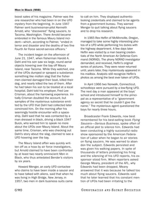 Men in Black (MIB)

boost sales of his magazine. Palmer was the      to call on him. They displayed authentic-
one researcher who had been in on the UFO        looking credentials and claimed to be agents
mystery from the beginning. In June 1947         from a government bureau. They warned
Palmer sent businessman-pilot Kenneth            Menger to quit talking about flying saucers
Arnold, who “discovered” flying saucers, to      and to drop his research.
Tacoma, Washington. There Arnold became
embroiled in the famous Maury Island inci-           In 1965 Rex Heflin of McMinnville, Oregon,
dent—which, according to Palmer, “ended in       managed to take some highly interesting pho-
terror and disaster and the deaths of two fine   tos of a UFO while performing his duties with
Fourth Air Force secret-service officers.”       the highway department. A few days later
                                                 Heflin was visited by a man bearing creden-
   The incident began on the afternoon of        tials of the North American Air Defense Com-
June 21, 1947, when fisherman Harold A.          mand (NORAD). The phony NORAD investigator
Dahl and his son saw six large, round aerial     demanded, and received, Heflin’s original
objects hovering over the bay off Maury          series of pictures. They were never returned
Island, near Tacoma. While they watched, one     until, years later, they mysteriously appeared in
of the UFOs dumped or sprayed a substance        his mailbox. Analysts still recognize Heflin’s
something like molten slag that the fisher-      photos as among the best ever taken of UFOs.
men claimed damaged their boat, killed their
dog, and nearly killed the two of them. After       In April 1966 two Norwalk, Connecticut,
he had taken his son to be treated at a local    schoolboys were pursued by a low-flying UFO.
hospital, Dahl told his employer, Fred Lee       The next day a man appeared at the boys’
Crisman, about the harrowing experience. Ini-    school and introduced himself to the princi-
tially Crisman doubted the account, but          pal as a representative of a “government
samples of the mysterious substance emit-        agency so secret that he couldn’t give the
ted by the UFO that Dahl had collected later     name.” The mysterious agent questioned the
convinced him. On the morning after his          boys for nearly three hours.
seemingly hostile encounter with a space-
ship, Dahl said that he was contacted by a          Broadcaster Frank Edwards, now best
man dressed in black, driving a black 1947       remembered for his best-selling book Flying
Buick, who warned him to speak no more           Saucers—Serious Business, spoke often of
about the UFOs over Maury Island. About the      an official plot to silence him. Edwards had
same time, Crisman, who was checking out         been conducting a highly successful radio
Dahl’s story about the slag, claimed to see a    show sponsored by the American Federa-
UFO hovering over the bay.                       tion of Labor when he began to air stories
                                                 on flying saucers. He was warned to aban-
   The Maury Island affair was quickly writ-
                                                 don the subject. Edwards persisted and
ten off as a hoax by air force investigators,
                                                 was given his walking papers. In spite of
but Arnold claimed to have been confronted
                                                 thousands of letters protesting his firing
by at least two nearly omniscient Men in
                                                 and the silencing of his UFO reports, his ex-
Black, who thus antedated Bender’s visitors
                                                 sponsor stood firm. When reporters asked
by six years.
                                                 George Meany, president of the AFL, why
   Howard Menger, an early UFO contactee         Edwards had been dropped, Meany
who claims to have been inside a saucer and      answered that it was because he talked too
to have talked with aliens, said that when he    much about flying saucers. Edwards said
was living in High Bridge, New Jersey, in        that he later learned that his constant men-
1957, two men in dark business suits came        tion of UFOs had been irritating to the

[290]                                            C O NS PI R AC I E S   AND   SECRET SOCIETIES
 