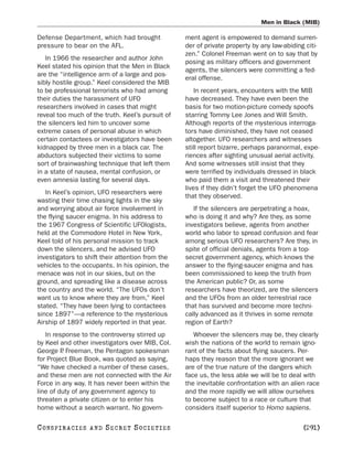 Men in Black (MIB)

Defense Department, which had brought             ment agent is empowered to demand surren-
pressure to bear on the AFL.                      der of private property by any law-abiding citi-
                                                  zen.” Colonel Freeman went on to say that by
   In 1966 the researcher and author John
                                                  posing as military officers and government
Keel stated his opinion that the Men in Black
                                                  agents, the silencers were committing a fed-
are the “intelligence arm of a large and pos-
                                                  eral offense.
sibly hostile group.” Keel considered the MIB
to be professional terrorists who had among           In recent years, encounters with the MIB
their duties the harassment of UFO                have decreased. They have even been the
researchers involved in cases that might          basis for two motion-picture comedy spoofs
reveal too much of the truth. Keel’s pursuit of   starring Tommy Lee Jones and Will Smith.
the silencers led him to uncover some             Although reports of the mysterious interroga-
extreme cases of personal abuse in which          tors have diminished, they have not ceased
certain contactees or investigators have been     altogether. UFO researchers and witnesses
kidnapped by three men in a black car. The        still report bizarre, perhaps paranormal, expe-
abductors subjected their victims to some         riences after sighting unusual aerial activity.
sort of brainwashing technique that left them     And some witnesses still insist that they
in a state of nausea, mental confusion, or        were terrified by individuals dressed in black
even amnesia lasting for several days.            who paid them a visit and threatened their
                                                  lives if they didn’t forget the UFO phenomena
   In Keel’s opinion, UFO researchers were
                                                  that they observed.
wasting their time chasing lights in the sky
and worrying about air force involvement in          If the silencers are perpetrating a hoax,
the flying saucer enigma. In his address to       who is doing it and why? Are they, as some
the 1967 Congress of Scientific UFOlogists,       investigators believe, agents from another
held at the Commodore Hotel in New York,          world who labor to spread confusion and fear
Keel told of his personal mission to track        among serious UFO researchers? Are they, in
down the silencers, and he advised UFO            spite of official denials, agents from a top-
investigators to shift their attention from the   secret government agency, which knows the
vehicles to the occupants. In his opinion, the    answer to the flying-saucer enigma and has
menace was not in our skies, but on the           been commissioned to keep the truth from
ground, and spreading like a disease across       the American public? Or, as some
the country and the world. “The UFOs don’t        researchers have theorized, are the silencers
want us to know where they are from,” Keel        and the UFOs from an older terrestrial race
stated. “They have been lying to contactees       that has survived and become more techni-
since 1897”—a reference to the mysterious         cally advanced as it thrives in some remote
Airship of 1897 widely reported in that year.     region of Earth?
   In response to the controversy stirred up         Whoever the silencers may be, they clearly
by Keel and other investigators over MIB, Col.    wish the nations of the world to remain igno-
George P Freeman, the Pentagon spokesman
         .                                        rant of the facts about flying saucers. Per-
for Project Blue Book, was quoted as saying,      haps they reason that the more ignorant we
“We have checked a number of these cases,         are of the true nature of the dangers which
and these men are not connected with the Air      face us, the less able we will be to deal with
Force in any way. It has never been within the    the inevitable confrontation with an alien race
line of duty of any government agency to          and the more rapidly we will allow ourselves
threaten a private citizen or to enter his        to become subject to a race or culture that
home without a search warrant. No govern-         considers itself superior to Homo sapiens.

C O NS PI R AC I E S   AND   SECRET SOCIETIES                                               [291]
 