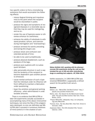 MK-ULTRA

has specific orders to find a mind-altering
substance that would accomplish the follow-
ing effects:
   • induce illogical thinking and impulsive-
     ness to the point where the recipient
     would be discredited in public;
   • produce the signs and symptoms of rec-
     ognized diseases in a reversible way so
     that they may be used for malingering,
     and so on;
   • render the use of hypnosis easier or oth-
     erwise enhance its usefulness;
   • enhance the ability of individuals to with-
     stand privation, torture, and coercion
     during interrogation and “brainwashing”;
   • produce amnesia for events preceding
     and during [the drug’s] use;
   • produce shock and confusion over
     extended periods of time;
   • be able to be used surreptitiously;
   • produce physical disablement, such as
     paralysis of the legs;
   • produce pure euphoria with no subse-
     quent let-down;                                Sidney Gottlieb (left, speaking with his attorney)
                                                    oversaw CIA experiments during the cold war that
   • alter personality structure in such a way
                                                    included the use of LSD and other mind-altering
     that the tendency of the recipient to          drugs on unwitting test subjects. AP/Wide World.
     become dependent upon another person
     is enhanced;
                                                    bielike assassins. In 1964 MK-ULTRA was
   • cause mental confusion of such a type
                                                    renamed MKSEARCH, supposedly a refined
     that the individual under its influence will
                                                    search for the perfect truth serum.
     find it difficult to maintain a fabrication
     under questioning;
                                                    Sources
   • lower the ambition and general working         Elliston, Jon. “MK-ULTRA: CIA Mind Control.” http://
     efficiency…when administered in unde-              peyote.com/jonstef/mkultra.htm.
     tectable amounts.                              Marks, John. The Search for the Manchurian Candi-
                                                        date: The CIA and Mind Control. New York: Times
   There is no evidence that MK-ULTRA or                Books, 1979.
later CIA experiments actually succeeded in
                                                    “Project MKULTRA.” Wikipedia. http://en.wikipedia.
accomplishing many of the above mind-control            org/wiki/MKULTRA.
techniques, but since the files of the program      Thomas, Evan. The Very Best Men. New York: Simon &
were destroyed, no one can definitely say MK-           Schuster, 1995.
ULTRA didn’t succeed in numerous instances          Zepezauer, Mark. The CIA’s Greatest Hits. Tucson:
of mind control or in the creation of zom-              Odonian, 1994.


C O NS PI R AC I E S   AND   SECRET SOCIETIES                                                     [293]
 