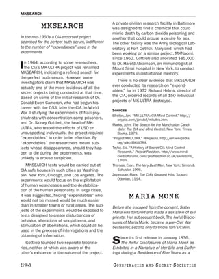 MKSEARCH

                                                    A private civilian research facility in Baltimore
            MKSEARCH                                was assigned to find a chemical that could
                                                    mimic death by carbon dioxide poisoning and
In the mid-1960s a CIA-endorsed project             another that could arouse a desire for sex.
searched for the perfect truth serum, indifferent   The other facility was the Army Biological Lab-
to the number of “expendables” used in the          oratory at Fort Detrick, Maryland, which had
experiments.                                        been working on a similar project, MKNaomi,
                                                    since 1952. Gottlieb also allocated $85,000
  n 1964, according to some researchers,
I the CIA’s MK-ULTRA project was renamed
MKSEARCH, indicating a refined search for
                                                    to Dr. Harold Abramson, an immunologist at
                                                    Mount Sinai Hospital in New York, to conduct
                                                    experiments in disturbance memory.
the perfect truth serum. However, some
                                                       There is no clear evidence that MKSEARCH
investigators claim that MKSEARCH was
                                                    ever conducted its research on “expend-
actually one of the more insidious of all the
                                                    ables,” for in 1972 Richard Helms, director of
secret projects being conducted at that time.
                                                    the CIA, ordered records of all 150 individual
Based on some of the initial research of Dr.
                                                    projects of MK-ULTRA destroyed.
Donald Ewen Cameron, who had begun his
career with the OSS, later the CIA, in World
                                                    Sources
War II studying the experiments of Nazi psy-
                                                    Elliston, Jon. “MK-ULTRA: CIA Mind Control.” http://
chiatrists with concentration camp prisoners,           peyote.com/jonstef/mkultra.htm.
and Dr. Sidney Gottlieb, the head of MK-            Marks, John. The Search for the Manchurian Candi-
ULTRA, who tested the effects of LSD on                 date: The CIA and Mind Control. New York: Times
unsuspecting individuals, the project required          Books, 1979.
“expendables” in order to be effective. By          “Project MKULTRA.” Wikipedia. http://en.wikipedia.
“expendables” the researchers meant sub-                org/wiki/MKULTRA.
jects whose disappearance, should they hap-         Taylor, Sid. “A History of Secret CIA Mind Control
pen to die during the experiments, was                  Research.” Project Freedom. http://www.mind
                                                        controlforums.com/pro-freedom.co.uk/skeletons_
unlikely to arouse suspicion.                           1.html.
    MKSEARCH tests would be carried out at          Thomas, Evan. The Very Best Men. New York: Simon &
CIA safe houses in such cities as Washing-              Schuster, 1995.
ton, New York, Chicago, and Los Angeles. The        Zepezauer, Mark. The CIA’s Greatest Hits. Tucson:
experiments would focus on the exploitation             Odonian, 1994.
of human weaknesses and the destabiliza-
tion of the human personality. In large cities,
it was suggested, finding “expendables” who
would not be missed would be much easier
                                                              MARIA MONK
than in smaller towns or rural areas. The sub-      Before she escaped from the convent, Sister
jects of the experiments would be exposed to        Maria was tortured and made a sex slave of evil
tests designed to create disturbances of            priests. Her subsequent book, The Awful Disclo-
behavior, alterations of sex patterns, and          sures of Maria Monk, became a pre–Civil War
stimulation of aberrations, which could all be      bestseller, second only to Uncle Tom’s Cabin.
used in the process of interrogations and the
obtaining of information.                                ince its first release in January 1836,
   Gottlieb founded two separate laborato-
ries, neither of which was aware of the
                                                    S    The Awful Disclosures of Maria Monk as
                                                    Exhibited in a Narrative of Her Life and Suffer-
other’s existence or the nature of the project.     ings during a Residence of Five Years as a

[294]                                               C O NS PI R AC I E S   AND   SECRET SOCIETIES
 