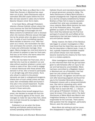 Maria Monk

Novice and Two Years as a Black Nun in the       Catholic Church and manufacturing accounts
Hotel Dieu Nunnery in Montreal has never         of sexual perversion among its clergy, The
been out of print. Awful Disclosures sold an     Awful Disclosures of Maria Monk became a
estimated 300,000 copies before the Civil        popular propaganda tool. Originally published
War and was second in sales only to Harriet      by a dummy company established by Harper
Beecher Stowe’s Uncle Tom’s Cabin.               Brothers of New York to keep its reputation
   In her book Maria, although Protestant,       unsullied from what was considered sala-
attends a Roman Catholic school, where the       cious material, Maria Monk became the hero-
nuns convince her that the Protestant Bible      ine of the Protestant press. The public
and the teachings it encourages are evil.        gobbled up copies of the book that gave
Maria converts to Catholicism and is shocked     them what they believed was the first true
when she receives offensive sexual interroga-    portrayal of convent life and fulfilled all the
tion by the priests when she goes to confes-     expectations that had been fueled by rumors
sion. In spite of such humiliating inquiries,    and anti-Catholic slander.
Maria decides to become a nun. After four           Slowly, however, the fabric of the fabulous
years as a novice, she reconsiders her deci-     tale began to unravel. Investigators in Mon-
sion and leaves the convent, only to fall into   treal found that the Hotel Dieu was not at all
a hasty and unfortunate marriage. Once           like the description in Maria’s book. It was, in
again, Maria changes her mind and returns to     fact, a greatly respected charitable hospital
the convent to prepare to take her final vows.   and convent whose nuns had recently
And now, to her horror, she learns about the     become revered by the citizenry for their hero-
real lifestyles of nuns and priests.             ism in a cholera epidemic.
   After she has taken her final vows, she is        Other investigators located Maria’s moth-
told that she must be an obedient nun and        er, who informed them that the girl had been
obey without question whatever a priest com-     given to wild fantasies after an injury to her
mands or asks of her. She is told to engage      ear and had become uncontrollable. Maria
in sexual intercourse with those priests who     had been committed to a Magdalen Asylum
demand it of her. She is forced to participate   in Montreal and, as a Protestant, that had
in an all-night orgy with three priests. Nuns    been her only contact with the Roman
who refuse to submit to the priests’             Catholic Church. At eighteen she left the con-
demands are kept in underground dungeons.        vent after becoming pregnant and found her
Infants born of such unholy unions are bap-      way to the Canadian Benevolent Society, a
tized, then immediately killed and buried in     Protestant mission with a strong anti-Catholic
lime pits in the convent basement. Trouble-      bias. She told an interesting story, which
some nuns are tortured, murdered, and            caught the ear of William Hoyte, who took her
buried in those same pits.                       to New York to meet with Rev. J. J. Slocum
   When Maria finds herself pregnant by a        and a group of Protestant ministers. It may
priest, she decides to escape the foul con-      never be known if the story told in The Awful
vent. Pursued by agents of the church, she       Disclosures of Maria Monk was Maria’s own
manages to make her way to New York, where       imaginative fantasy or if the ministers were
she is at last rescued by courageous Protes-     responsible for the lurid tale. There seems
tant clergymen.                                  little question that the clergymen, particularly
                                                 Slocum, were the actual authors.
   Published in an era when the Know-
Nothing anti-Catholic political party was          Maria Monk did nothing to aid her cause.
actively spreading hatred of the Roman           She disappeared in August 1837, only to

C O NS PI R AC I E S   AND   SECRET SOCIETIES                                              [295]
 