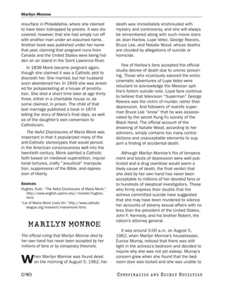 Marilyn Monroe

resurface in Philadelphia, where she claimed           death was immediately enshrouded with
to have been kidnapped by priests. It was dis-         mystery and controversy, and she will always
covered, however, that she had simply run off          be remembered along with such movie stars
with another man under an assumed name.                as Jean Harlow, Lupe Velez, George Reeves,
Another book was published under her name              Bruce Lee, and Natalie Wood, whose deaths
that year, claiming that pregnant nuns from            are clouded by allegations of suicide or
Canada and the United States were being hid-           homicide.
den on an island in the Saint Lawrence River.
                                                           Few of Harlow’s fans accepted the official
   In 1838 Monk became pregnant again,
                                                       studio decree of death due to uremic poison-
though she claimed it was a Catholic plot to
                                                       ing. Those who vicariously savored the erotic
discredit her. She married, but her husband
                                                       cinematic adventures of Lupe Velez were
soon abandoned her. In 1849 she was arrest-
                                                       reluctant to acknowledge the Mexican spit-
ed for pickpocketing at a house of prostitu-
                                                       fire’s forlorn suicide note. Loyal fans continue
tion. She died a short time later at age thirty-
                                                       to believe that television “Superman” George
three, either in a charitable house or, as
                                                       Reeves was the victim of murder, rather than
some claimed, in prison. The child of that
                                                       depression. And followers of real-life super-
last marriage published a book in 1874
                                                       man Bruce Lee “know” that he was assassi-
telling the story of Maria’s final days, as well
                                                       nated by the secret Kung Fu society of the
as of the daughter’s own conversion to
                                                       Black Hand. The official account of the
Catholicism.
                                                       drowning of Natalie Wood, according to her
   The Awful Disclosures of Maria Monk was             admirers, simply contains too many contra-
important in that it popularized many of the           dictions and unacceptable elements to sup-
anti-Catholic stereotypes that would persist           port a finding of accidental death.
in the American consciousness well into the
twentieth century. Monk painted a Catholic                 Although Marilyn Monroe’s fits of tempera-
faith based on medieval superstition, inquisi-         ment and bouts of depression were well pub-
torial tortures, crafty “Jesuitical” manipula-         licized and a drug overdose would seem a
tion, suppression of the Bible, and oppres-            likely cause of death, the final verdict that
sion of liberty.                                       she died by her own hand has never been
                                                       acceptable to millions of her devoted fans or
Sources                                                to hundreds of skeptical investigators. Those
Hughes, Ruth. “The Awful Disclosures of Maria Monk.”   who firmly express their doubts that the
   http://www.english.upenn.edu/~traister/hughes.      actress committed suicide have suggested
   html.
                                                       that she may have been murdered to silence
“Lie of Maria Monk Lives On.” http://www.catholic
   league.org/research/mariamonk.html.
                                                       her accounts of steamy sexual affairs with no
                                                       less than the president of the United States,
                                                       John F. Kennedy, and his brother Robert, the
                                                       nation’s attorney general.
    MARILYN MONROE
                                                          It was around 3:00 a.m. on August 5,
The official ruling that Marilyn Monroe died by        1962, when Marilyn Monroe’s housekeeper,
her own hand has never been accepted by her            Eunice Murray, noticed that there was still
millions of fans or by conspiracy theorists.           light in the actress’s bedroom and decided to
                                                       inquire why she was not yet asleep. Murray’s
        hen Marilyn Monroe was found dead              concern grew when she found that the bed-
W       on the morning of August 5, 1962, her          room door was locked and she was unable to

[296]                                                  C O NS PI R AC I E S   AND   SECRET SOCIETIES
 