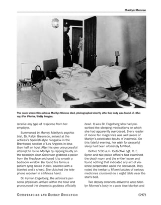 Marilyn Monroe




The room where film actress Marilyn Monroe died, photographed shortly after her body was found. E. Mur-
ray/Fox Photos/Getty Images.

receive any type of response from her                   dead. It was Dr. Engelberg who had pre-
employer.                                               scribed the sleeping medications on which
    Summoned by Murray, Marilyn’s psychia-              she had apparently overdosed. Every reader
trist, Dr. Ralph Greenson, arrived at the               of movie fan magazines was well aware of
actress’s Spanish-style bungalow in the                 Marilyn’s celebrated bouts of insomnia. On
Brentwood section of Los Angeles in less                this fateful evening, her wish for peaceful
than half an hour. After his own unsuccessful           sleep had been ultimately fulfilled.
attempt to rouse Marilyn by rapping loudly on              Before 5:00 a.m. Detective Sgt. R. E.
the bedroom door, Greenson grabbed a poker              Byron and two police officers had examined
from the fireplace and used it to smash a               the death room and the entire house and
bedroom window. He found his famous                     found nothing that indicated any act of vio-
patient lying naked in bed, covered with a              lence perpetrated upon the deceased. They
blanket and a sheet. She clutched the tele-             noted the twelve to fifteen bottles of various
phone receiver in a lifeless hand.                      medicines clustered on a night table near the
   Dr. Hyman Engelberg, the actress’s per-              star’s bed.
sonal physician, arrived within the hour and               Two deputy coroners arrived to wrap Mari-
pronounced the cinematic goddess officially             lyn Monroe’s body in a pale blue blanket and

C O NS PI R AC I E S   AND   SECRET SOCIETIES                                                        [297]
 